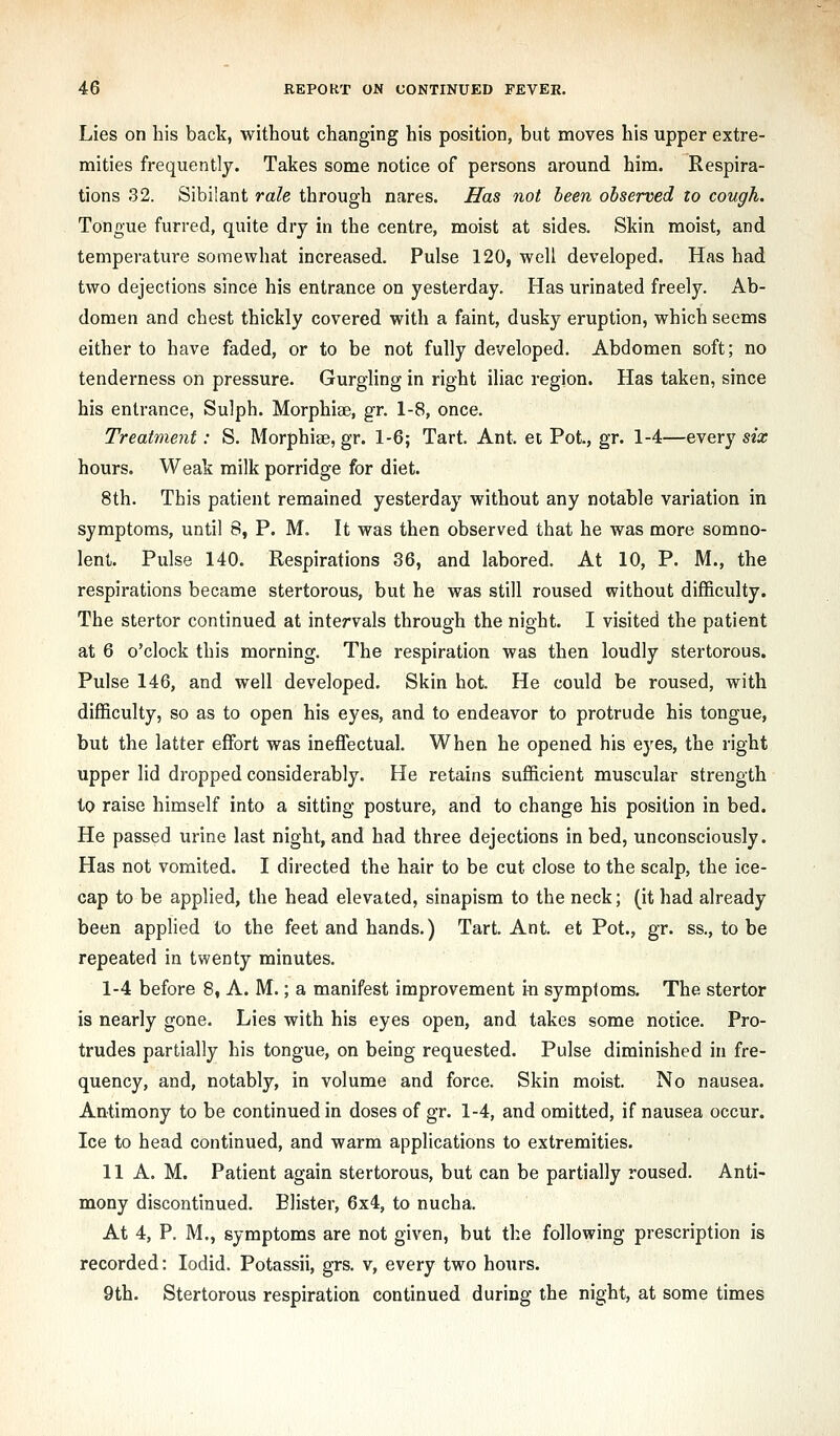 Lies on his back, without changing his position, but moves his upper extre- mities frequently. Takes some notice of persons around him. Respira- tions 32. Sibilant rale through nares. Has not heen observed to cough. Tongue furred, quite dry in the centre, moist at sides. Skin moist, and temperature somewhat increased. Pulse 120, well developed. Has had two dejections since his entrance on yesterday. Has urinated freely. Ab- domen and chest thickly covered with a faint, dusky eruption, which seems either to have faded, or to be not fully developed. Abdomen soft; no tenderness on pressure. GurgHng in right iliac region. Has taken, since his entrance, Sulph. Morphiae, gr. 1-8, once. Treatment: S. Morphiae, gr. 1-6; Tart. Ant. et Pot., gr. 1-4—every six hours. Weak milk porridge for diet. 8th. This patient remained yesterday without any notable variation in symptoms, until 8, P. M. It was then observed that he was more somno- lent. Pulse 140. Respirations 36, and labored. At 10, P. M., the respirations became stertorous, but he was still roused without difficulty. The stertor continued at intervals through the night. I visited the patient at 6 o'clock this morning. The respiration was then loudly stertorous. Pulse 146, and well developed. Skin hot. He could be roused, with difficulty, so as to open his eyes, and to endeavor to protrude his tongue, but the latter effort was ineffectual. When he opened his eyes, the right upper lid dropped considerably. He retains sufficient muscular strength to raise himself into a sitting posture, and to change his position in bed. He passed urine last night, and had three dejections in bed, unconsciously. Has not vomited. I directed the hair to be cut close to the scalp, the ice- cap to be applied, the head elevated, sinapism to the neck; (it had already been applied to the feet and hands.) Tart. Ant. et Pot., gr. ss., to be repeated in twenty minutes. 1-4 before 8, A. M.; a manifest improvement in symptoms. The stertor is nearly gone. Lies with his eyes open, and takes some notice. Pro- trudes partially his tongue, on being requested. Pulse diminished in fre- quency, and, notably, in volume and force. Skin moist. No nausea. Antimony to be continued in doses of gr. 1-4, and omitted, if nausea occur. Ice to head continued, and warm applications to extremities. 11 A. M. Patient again stertorous, but can be partially roused. Anti- mony discontinued. Blister, 6x4, to nucha. At 4, P. M., symptoms are not given, but th.e following prescription is recorded: lodid. Potassii, grs. v, every two hours. 9th. Stertorous respiration continued during the night, at some times