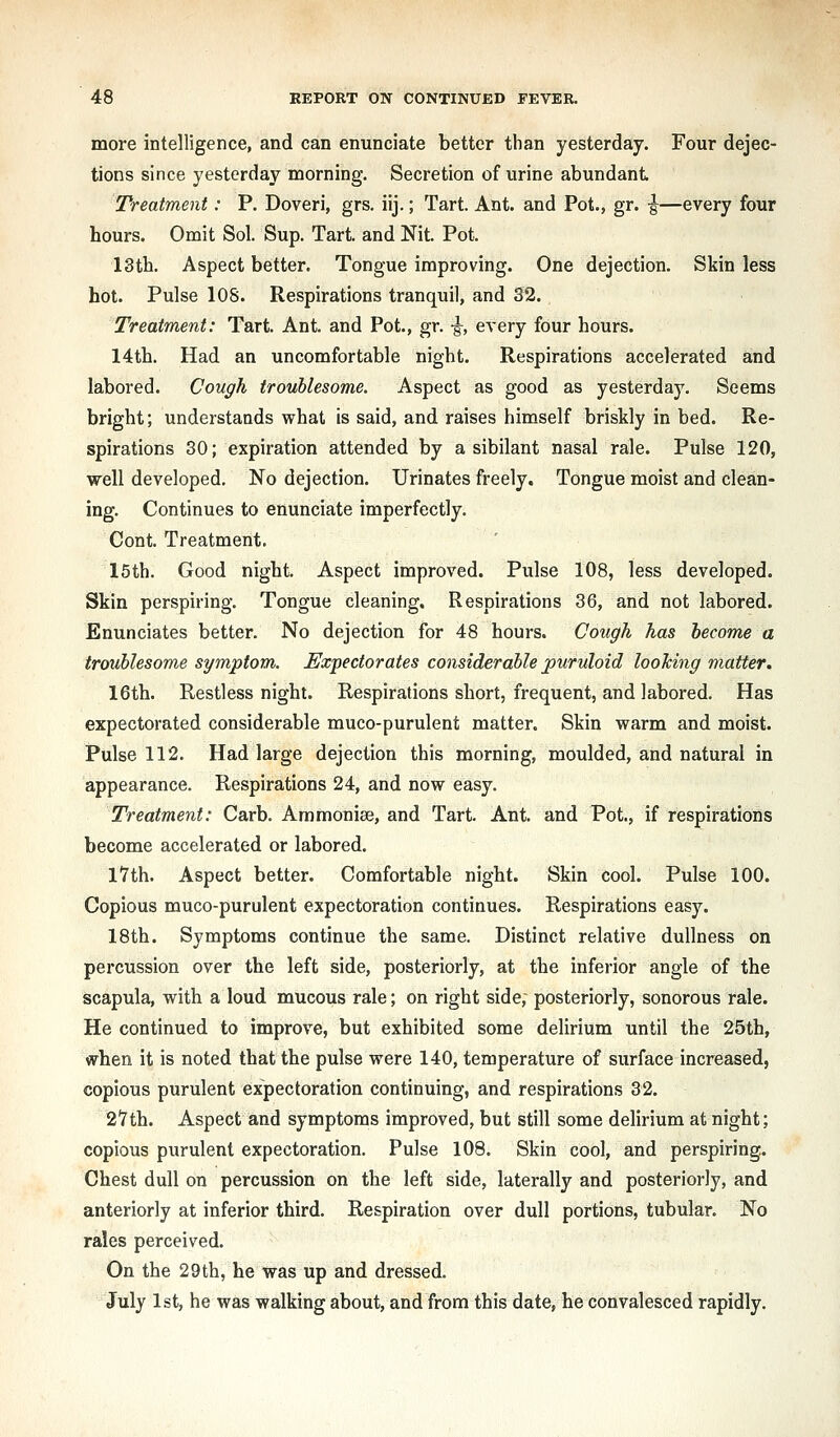 more intelligence, and can enunciate better than yesterday. Four dejec- tions since yesterday morning. Secretion of urine abundant Treatment: P. Doveri, grs. iij.; Tart. Ant. and Pot., gr. -J—every four hours. Omit Sol. Sup. Tart, and Nit. Pot. I3tb. Aspect better. Tongue improving. One dejection. Skinless hot. Pulse lOS. Respirations tranquil, and 32. Treatment: Tart. Ant. and Pot., gr. -g^, every four hours. 14th. Had an uncomfortable night. Respirations accelerated and labored. Cough troublesome. Aspect as good as yesterday. Seems bright; understands what is said, and raises himself briskly in bed. Re- spirations 30; expiration attended by a sibilant nasal rale. Pulse 120, well developed. No dejection. Urinates freely. Tongue moist and clean- ing. Continues to enunciate imperfectly. Cont. Treatment. 16th. Good night. Aspect improved. Pulse 108, less developed. Skin perspiring. Tongue cleaning. Respirations 36, and not labored. Enunciates better. No dejection for 48 hours. Cough has become a troublesome symptom. Expectorates considerable puruloid looking matter. 16th. Restless night. Respirations short, frequent, and labored. Has expectorated considerable muco-purulent matter. Skin warm and moist. Pulse 112. Had large dejection this morning, moulded, and natural in appearance. Respirations 24, and now easy. Treatment: Garb. Ammonise, and Tart. Ant. and Pot., if respirations become accelerated or labored. lYth. Aspect better. Comfortable night. Skin cool. Pulse 100. Copious muco-purulent expectoration continues. Respirations easy. 18th. Symptoms continue the same. Distinct relative dullness on percussion over the left side, posteriorly, at the inferior angle of the scapula, with a loud mucous rale; on right side, posteriorly, sonorous rale. He continued to improve, but exhibited some delirium until the 25th, when it is noted that the pulse were 140, temperature of surface increased, copious purulent expectoration continuing, and respirations 32. 2'7th. Aspect and symptoms improved, but still some delirium at night; copious purulent expectoration. Pulse 108. Skin cool, and perspiring. Chest dull on percussion on the left side, laterally and posteriorly, and anteriorly at inferior third. Respiration over dull portions, tubular. No rales perceived. On the 29th, he was up and dressed. July 1st, he was walking about, and from this date, he convalesced rapidly.