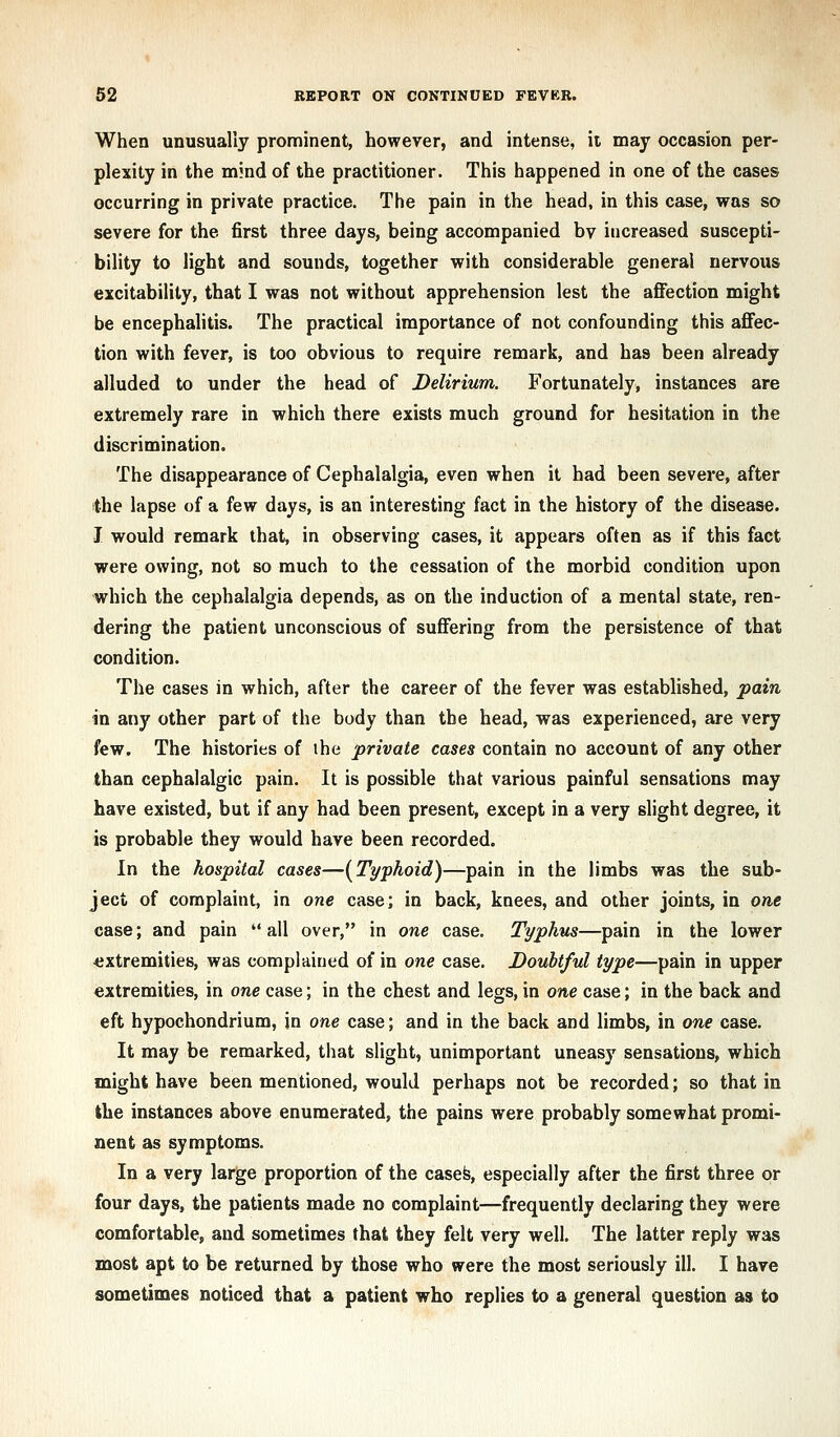 When unusually prominent, however, and intense, it may occasion per- plexity in the mind of the practitioner. This happened in one of the cases occurring in private practice. The pain in the head, in this case, was so severe for the first three days, being accompanied by increased suscepti- bility to light and sounds, together with considerable general nervous excitability, that I was not without apprehension lest the affection might be encephalitis. The practical importance of not confounding this affec- tion with fever, is too obvious to require remark, and has been already alluded to under the head of Delirium. Fortunately, instances are extremely rare in which there exists much ground for hesitation in the discrimination. The disappearance of Cephalalgia, even when it had been severe, after the lapse of a few days, is an interesting fact in the history of the disease. I would remark that, in observing cases, it appears often as if this fact were owing, not so much to the cessation of the morbid condition upon which the cephalalgia depends, as on the induction of a mental state, ren- dering the patient unconscious of suffering from the persistence of that condition. The cases in which, after the career of the fever was established, pain in any other part of the body than the head, was experienced, are very few. The histories of ihe private cases contain no account of any other than cephalalgic pain. It is possible that various painful sensations may have existed, but if any had been present, except in a very slight degree, it is probable they would have been recorded. In the hospital cases—[Typhoid)—pain in the limbs was the sub- ject of complaint, in one case; in back, knees, and other joints, in one case; and pain all over, in one case. Typhus—pain in the lower •extremities, was complained of in one case. Doubtful type—pain in upper extremities, in one case; in the chest and legs, in one case; in the back and eft hypochondrium, in one case; and in the back and limbs, in one case. It may be remarked, that slight, unimportant uneasy sensations, which might have been mentioned, would perhaps not be recorded; so that in the instances above enumerated, the pains were probably somewhat promi- nent as symptoms. In a very large proportion of the casefe, especially after the first three or four days, the patients made no complaint—frequently declaring they were comfortable, and sometimes that they felt very well. The latter reply was most apt to be returned by those who were the most seriously ill. I have sometimes noticed that a patient who replies to a general question as to