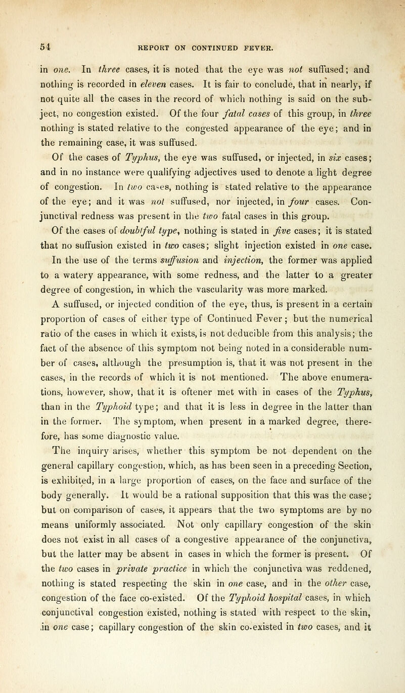 in one. In three cases, it is noted that the eye was not sufTused; and nothing is recorded in eleven cases. It is fair to conclude, that in nearly, if not quite all the cases in the record of which nothing is said on the sub- ject, no congestion existed. Of the four fatal cases of this group, in three nothing is stated relative to the congested appearance of the eye; and in the remaining case, it was suffused. Of the cases of Typhus, the eye was suffused, or injected, in six cases; and in no instance were qualifying adjectives used to denote a light degree of congestion. In livo ca-es, nothing is stated relative to the appearance of the eye; and it was not suffused, nor injected, in/om/* cases. Con- junctival redness was present in tlie two fatal cases in this group. Of the cases o[ doubiful type, nothing is stated in five cases; it is stated that no suffusion existed in two cases; slight injection existed in one case. In the use of the terms suffusion and injection, the former was applied to a watery appearance, with some redness, and the latter to a greater degree of congestion, in which the vascularity was more marked. A suffused, or injected condition of the eye, thus, is present in a certain proportion of cases of either type of Continued Fever; but the numerical ratio of the cases in which it exists, is not deducible from this analysis; the fact of the absence of this symptom not being noted in a considerable num- ber of cases, although the presumption is, that it was not present in the cases, in the records of which it is not mentioned. The above enumera- tions, however, show, that it is oftener met with in cases of the Typhus, than in the Typhoid type; and that it is less in degree in the latter than in the former. The symptom, when present in a marked degree, there- fore, has some diagnostic value. The inquiry arises, whether this symptom be not dependent on the general capillary congestion, which, as has been seen in a preceding Section, is exhibited, in a large proportion of cases, on the face and surface of the body generally. It would be a rational supposition that this was the case; but on comparison of cases, it appears that the two symptoms are by no means uniformly associated. Not only capillary congestion of the skin does not exist in all cases of a congestive appearance of the conjunctiva, but the latter may be absent in cases in which the former is present. Of the two cases in private practice in which the conjunctiva was reddened, nothing is stated respecting the skin in one case, and in the other case, congestion of the face co-existed. Of the Typhoid hospital cases, in which conjunctival congestion existed, nothing is stated with respect to the skin, in one case; capillary congestion of the skin co-existed in two cases, and it