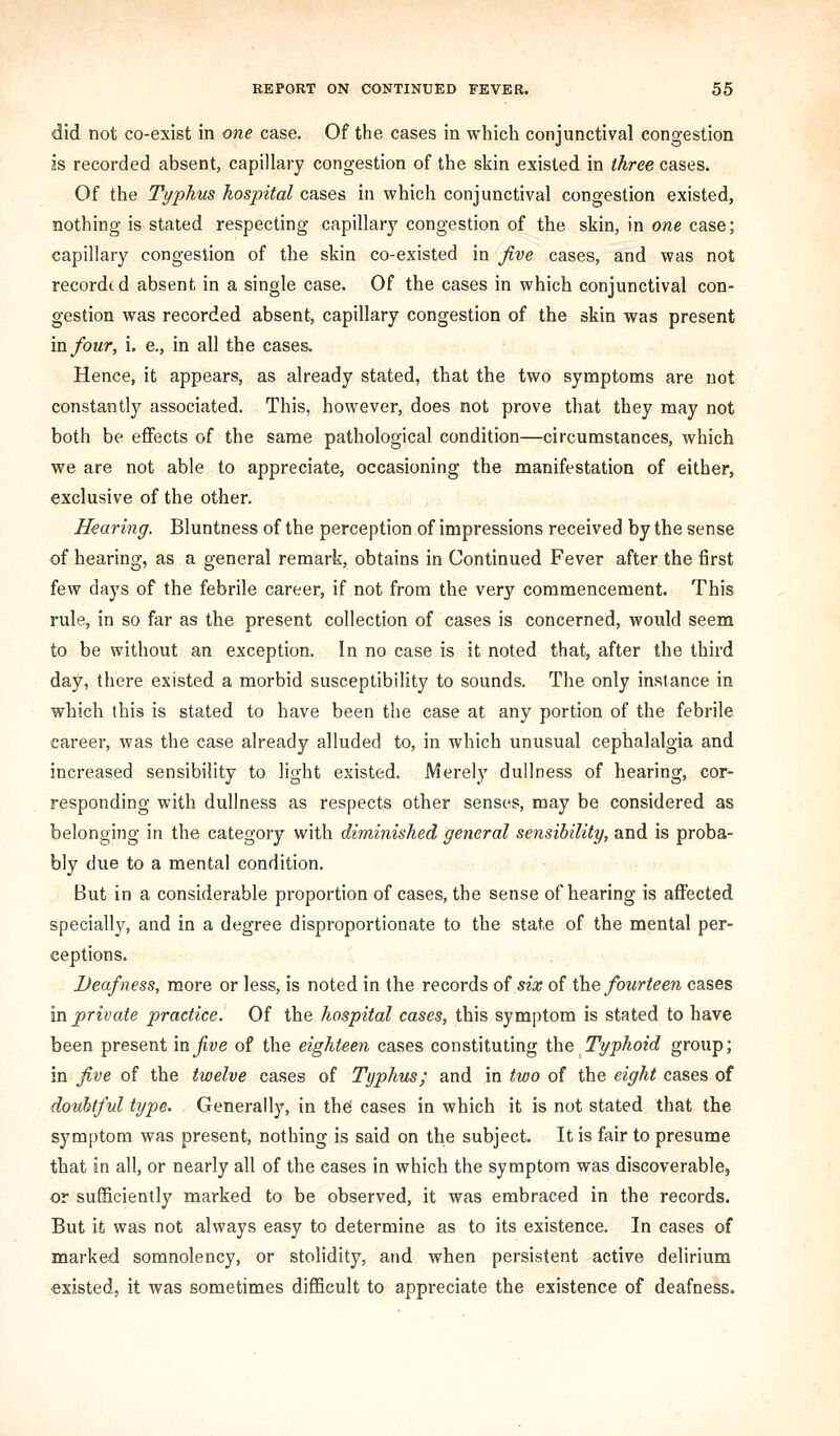 did not co-exist in one case. Of the cases in which conjunctival congestion js recorded absent, capillary congestion of the skin existed in three cases. Of the Typhus hospital cases in which conjunctival congestion existed, nothing is stated respecting capillary congestion of the skin, in one case; capillary congestion of the skin co-existed in five cases, and was not recorded absent in a single case. Of the cases in which conjunctival con- gestion was recorded absent, capillary congestion of the skin was present mfour, i. e., in all the cases. Hence, it appears, as already stated, that the two symptoms are not constantly associated. This, however, does not prove that they may not both be effects of the same pathological condition—circumstances, which we are not able to appreciate, occasioning the manifestation of either, exclusive of the other. Hearing. Bluntness of the perception of impressions received by the sense of hearing, as a general remark, obtains in Continued Fever after the first few days of the febrile career, if not from the very commencement. This rule, in so far as the present collection of cases is concerned, would seem to be without an exception. In no case is it noted that, after the third day, there existed a morbid susceptibility to sounds. The only instance in which this is stated to have been the case at any portion of the febrile career, was the case already alluded to, in which unusual cephalalgia and increased sensibility to light existed. Merely dullness of hearing, cor- responding with dullness as respects other senses, may be considered as belonging in the category with diminished general sensibility, and is proba- bly due to a mental condition. But in a considerable proportion of cases, the sense of hearing is affected specially, and in a degree disproportionate to the state of the mental per- ceptions. Deafness, more or less, is noted in the records of six of i]\Q fourteen cases ID. private practice. Of the hospital cases, this symptom is stated to have been present in five of the eighteen cases constituting the Typhoid group; in five of the twelve cases of Typhus; and in two of the eight cases of doubtful type. Generally, in the cases in which it is not stated that the symptom was present, nothing is said on the subject. It is fair to presume that in all, or nearly all of the cases in which the symptom was discoverable, or sufficiently marked to be observed, it was embraced in the records. But it was not always easy to determine as to its existence. In cases of marked somnolency, or stolidity, and when persistent active delirium existed, it was sometimes difficult to appreciate the existence of deafness.