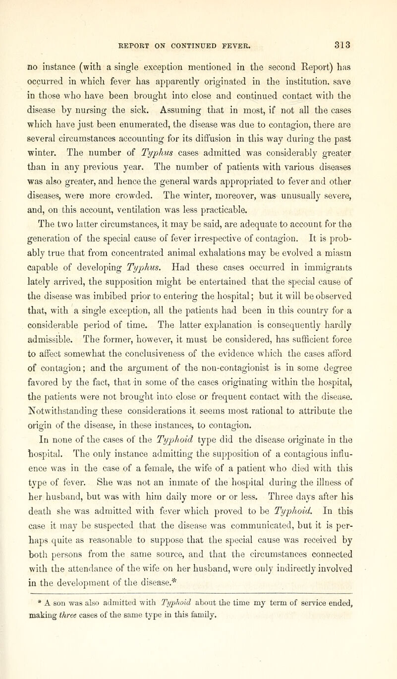no instance (witli a single exception mentioned in the second Report) has occurred in which fever has apparently originated in the institution, save in those who have been brought into close and continued contact with the disease by nursing the sick. Assuming that in most, if not all the cases which have just been enumerated, the disease was due to contagion, there are several circumstances accounting for its diffusion in this way during the past winter. The number of Typhis cases admitted was considerably greater than in any previous year. The number of patients with various diseases was also greater, and hence the general wards appropriated to fever and other diseases, were more crowded. The winter, moreover, was unusually severe, and, on this account, ventilation was less practicable. The two latter circumstances, it may be said, are adequate to account for the generation of the special cause of fever irrespective of contagion. It is prob- ably true that from concentrated animal exhalations may be evolved a miasm capable of developing Typhus. Had these cases occurred in immigrants lately arrived, the supposition might be entertained that the special cause of the disease was imbibed prior to entering the hospital; but it will be observed that, with a single exception, all the patients had been in this country for a considerable period of time. The latter explanation is consequently hardly admissible. The former, however, it must be considered, has sufficient force to affect somewhat the conclusiveness of the evidence which the cases afford of contagion; and the argument of the non-contagionist is in some degree favored by the fact, that in some of the cases originating within the hospital, the patients were not brought into close or frequent contact with the disease. Notwithstanding these considerations it seems most rational to attribute the origin of the disease, in these instances, to contagion. In none of the cases of the Typhoid type did the disease originate in the hospital. The only instance admitting the su])position of a contagious influ- ence was in the case of a female, the wife of a patient who died with this type of fever. She was not an inmate of the hospital during the illness of her husband, but was with him daily more or or less. Three days after his death she was admitted with fever which proved to be Typhoid. In this case it may be suspected that the disease was communicated, but it is per- haps quite as reasonable to suppose that the special cause was received by both persons from the same source, and that the circumstances connected with the attendance of the wife on her husband, were only indirectly involved in the development of the disease.* * A son was also admitted with Typhoid about the time my term of service ended, making three cases of the same type in this family.