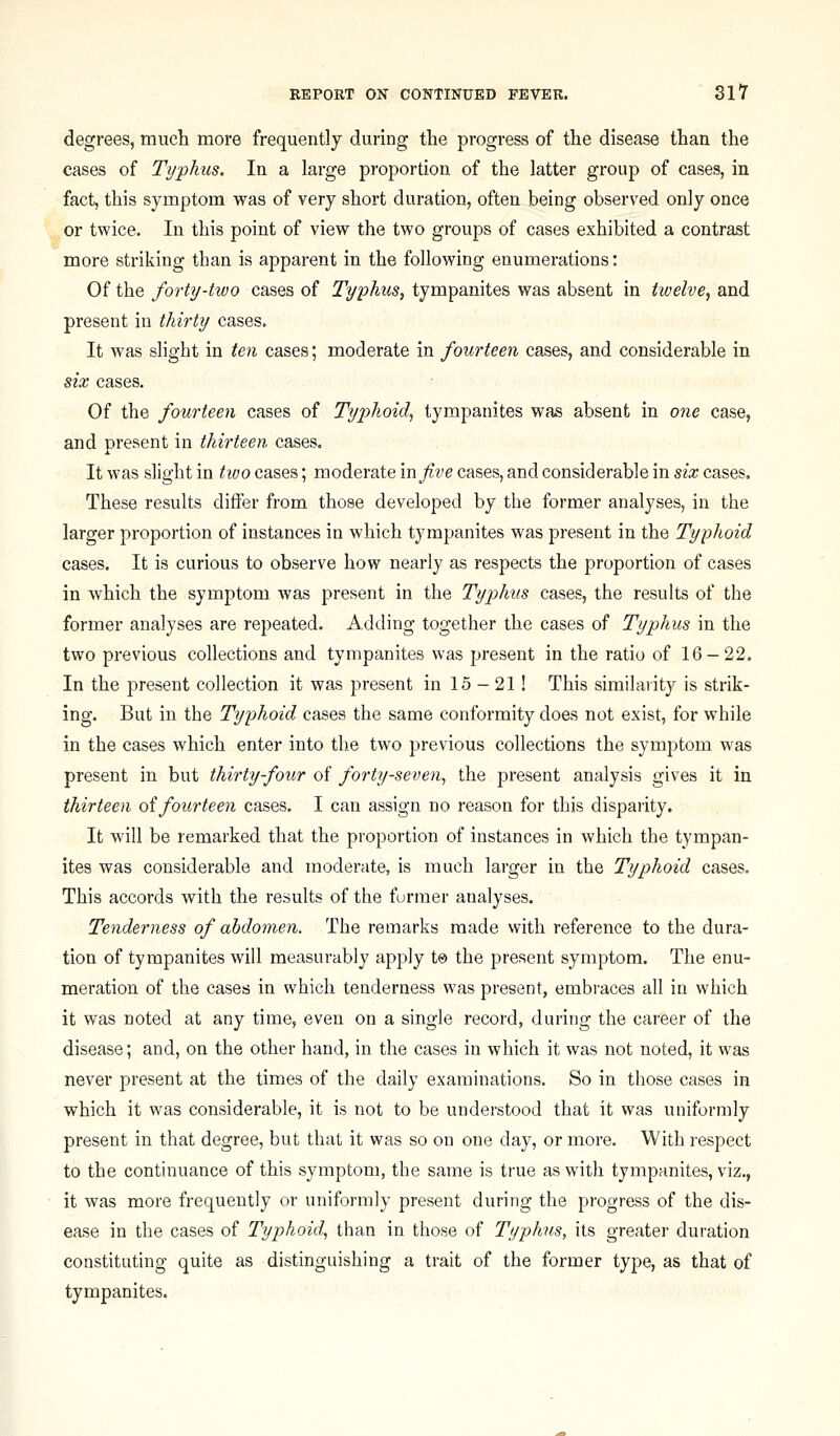 degrees, muct more frequently during the progress of the disease than the cases of Typhus. In a large proportion of the latter group of cases, in fact, this symptom was of very short duration, often being observed only once or twice. In this point of view the two groups of cases exhibited a contrast more striking than is apparent in the following enumerations: Of the forty-two cases of Typhus, tympanites was absent in twelve, and present in thirty cases. It Avas slight in ten cases; moderate in fourteen cases, and considerable in six cases. Of the fourteen cases of Typhoid^ tympanites was absent in one case, and present in thirteen cases. It was slight in two cases; moderate mfive cases, and considerable in six cases. These results differ from those developed by the former analyses, in the larger proportion of instances in which tympanites was present in the Typhoid cases. It is curious to observe how nearly as respects the proportion of cases in which the symptom was present in the Typhus cases, the results of the former analyses are repeated. Adding together the cases of Typhus in the two previous collections and tympanites was present in the ratio of 16-22. In the present collection it was present in 15 - 21! This similarity is strik- ing. But in the Typhoid cases the same conformity does not exist, for while in the cases which enter into the two previous collections the symptom was present in but thirty four of forty-seven^ the present analysis gives it in thirteen oifourteen cases. I can assign no reason for this disparity. It will be remarked that the proportion of instances in which the tympan- ites was considerable and moderate, is much larger in the Typhoid cases. This accords with the results of the former analyses. Tenderness of abdomen. The remarks made with reference to the dura- tion of tympanites will measurably apply t® the present symptom. The enu- meration of the cases in which tenderness was present, embraces all in which it was noted at any time, even on a single record, during the career of the disease; and, on the other hand, in the cases in which it was not noted, it was never present at the times of the daily examinations. So in those cases in which it was considerable, it is not to be understood that it was uniformly present in that degree, but that it was so on one day, or more. With respect to the continuance of this symptom, the same is true as with tympanites, viz., it was more frequently or uniformly present during the progress of the dis- ease in the cases of Typhoid, than in those of Typhus, its greater duration constituting quite as distinguishing a trait of the former type, as that of tympanites.