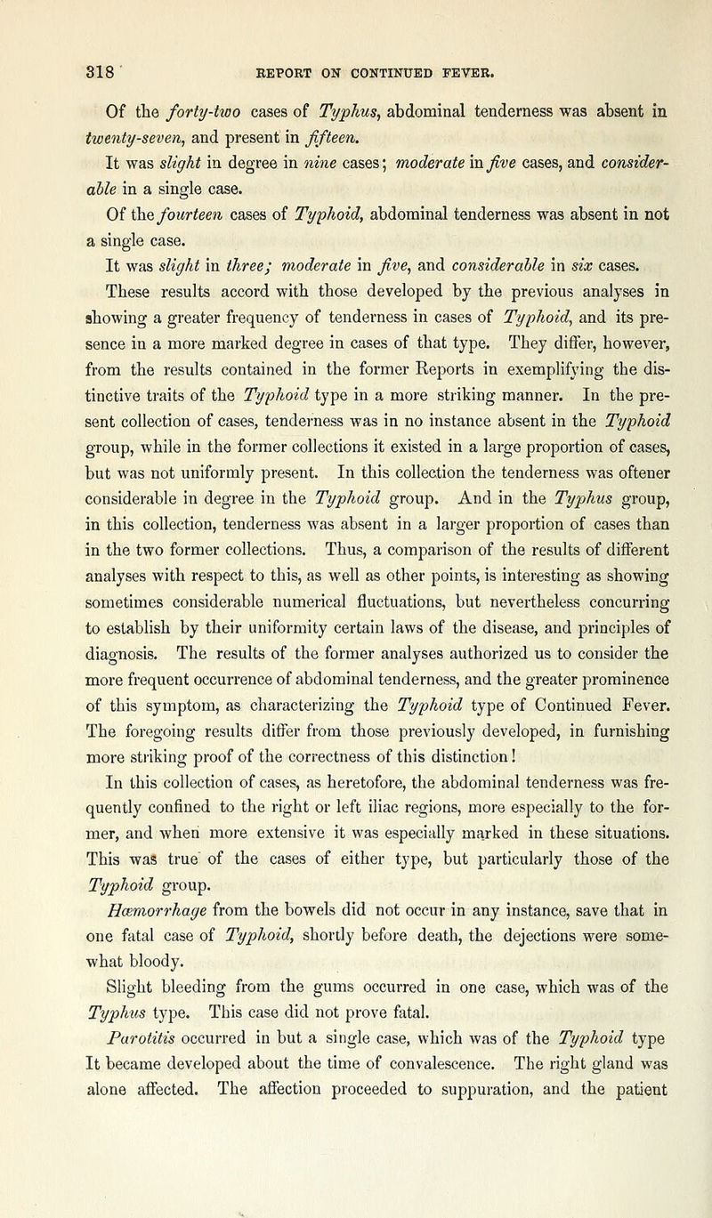 Of the forty-two cases of Typhus, abdominal tenderness was absent in twenty-seven, and present in fifteen. It was slight in degree in nine cases; moderate in five eases, and consider- able in a single case. Of \hQ fourteen cases of Typhoid, abdominal tenderness was absent in not a single case. It was slight in three; moderate in five, and considerable in six cases. These results accord with those developed by the previous analyses in showing a greater frequency of tenderness in cases of Typhoid, and its pre- sence in a more marked degree in cases of that type. They differ, however, from the results contained in the former Reports in exemplifying the dis- tinctive traits of the Typhoid type in a more striking manner. In the pre- sent collection of cases, tenderness was in no instance absent in the Typhoid group, while in the former collections it existed in a large proportion of cases, but was not uniformly present. In this collection the tenderness was oftener considerable in degree in the Typhoid group. And in the Typhus group, in this collection, tenderness was absent in a larger proportion of cases than in the two former collections. Thus, a comparison of the results of different analyses with respect to this, as well as other points, is interesting as showing sometimes considerable numerical fluctuations, but nevertheless concurring to establish by their uniformity certain laws of the disease, and principles of diagnosis. The results of the former analyses authorized us to consider the more frequent occurrence of abdominal tenderness, and the greater prominence of this symptom, as characterizing the Typhoid type of Continued Fever. The foregoing results differ from those previously developed, in furnishing more striking proof of the correctness of this distinction! In this collection of cases, as heretofore, the abdominal tenderness was fre- quently confined to the right or left iliac regions, more especially to the for- mer, and when more extensive it was especially marked in these situations. This was true of the cases of either type, but particularly those of the Typhoid group. Ucjemorrhage from the bowels did not occur in any instance, save that in one fatal case of Typhoid, shortly before death, the dejections were some- what bloody. Slight bleeding from the gums occurred in one case, which was of the Typhus type. This case did not prove fatal. Parotitis occurred in but a single case, which was of the Typhoid type It became developed about the time of convalescence. The right gland was alone aff'ected. The affection proceeded to suppuration, and the patient