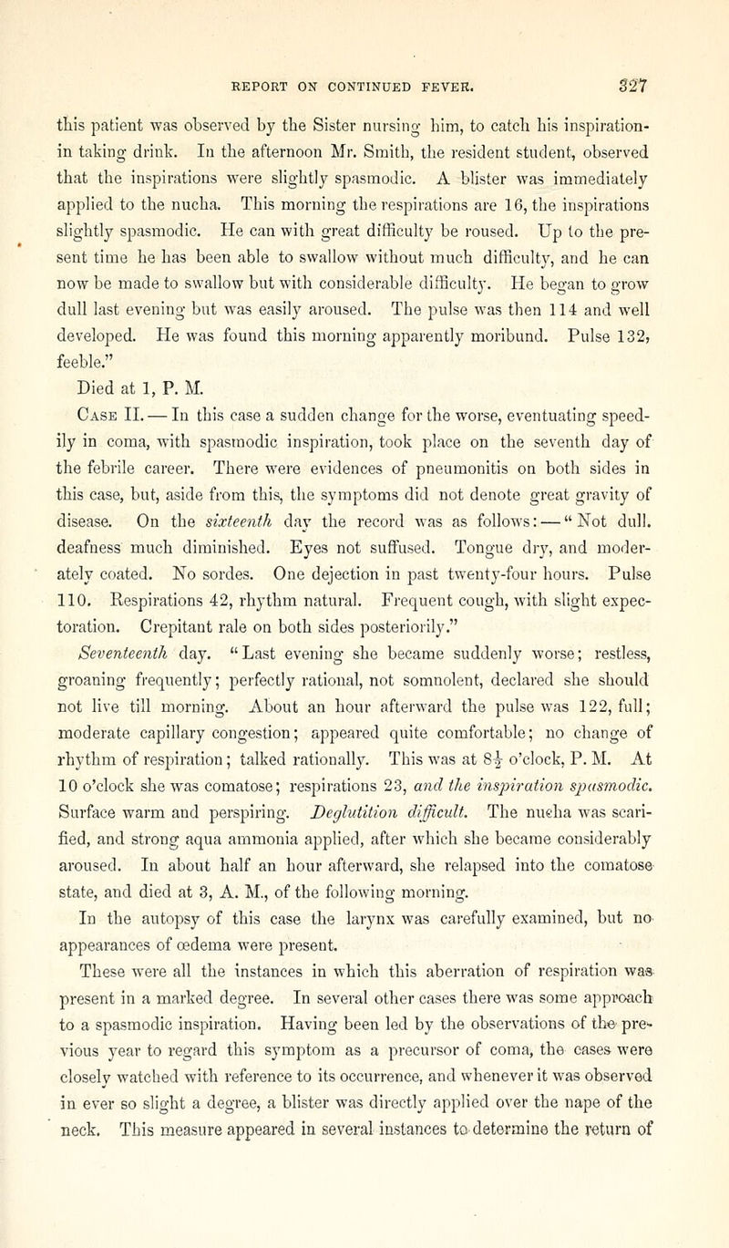 tliis patient was observed by the Sister nursing bim, to catcb bis inspiration- in taking drink. In tbe afternoon Mr. Smitb, tbe resident student, observed tbat tbe inspirations were sHgbtly spasmodic. A blister was immediately applied to tbe nucba. Tbis morning tbe respirations are 16, tbe inspirations sligbtly spasmodic. He can witb great difiiculty be roused. Up to tbe pre- sent time be bas been able to swallow witbout mucb difficulty, and be can now be made to swallow but witb considerable difficulty. He began to grow dull last evening but was easily aroused. Tbe pulse was tben 114 and well developed. He was found tbis morning apparently moribund. Pulse 132, feeble. Died at 1, P. M. Case H. — In tbis case a sudden cbange for tbe worse, eventuating speed- ily in coma, witb spasmodic inspiration, took place on tbe seventb day of tbe febrile career. Tbere were evidences of pneumonitis on botb sides in tbis case, but, aside from tbis, tbe symptoms did not denote great gravity of disease. On tbe sixteenth day tbe record was as follows: — Not dull, deafness mucb diminisbed. Eyes not suffused. Tongue dry, and moder- ately coated. No sordes. One dejection in past twenty-four bours. Pulse 110. Respirations 42, rbytbm natural. Frequent cougb, witb sligbt expec- toration. Crepitant rale on botb sides posteriorly. Seventeenth day. Last evening sbe became suddenly worse; restless, groaning frequently; perfectly rational, not somnolent, declared sbe sbould not live till morning. About an bour afterward tbe pulse was 122, full; moderate capillary congestion; appeared quite comfortable; no cbange of rbytbm of respiration; talked rationally. Tbis was at 8|- o'clock, P. M. At 10 o'clock sbe was comatose; res2:iirations 23, and the i7is2nration sjiasmodic. Surface warm and perspiring. Deglutition difficult. Tbe nueba was scari- fied, and strong aqua ammonia applied, after wbicb sbe became considerably aroused. In about balf an bour afterward, sbe relapsed into tbe comatose- state, and died at 3, A. M., of tbe following morning. In tbe autopsy of tbis case tbe larynx was carefully examined, but no- appearances of oedema were present. Tbese were all tbe instances in wbicb tbis aberration of respiration wa» present in a marked degree. In several otber cases tbere was some approach to a spasmodic inspiration. Having been led by tbe observations of tbe pre'- vious year to regard tbis symptom as a precursor of coma, tbe cases were closely watcbed with reference to its occurrence, and whenever it was observed in ever so sligbt a degree, a blister was directly applied over tbe nape of the neck. Tbis measure appeared in several instances to determine the return of