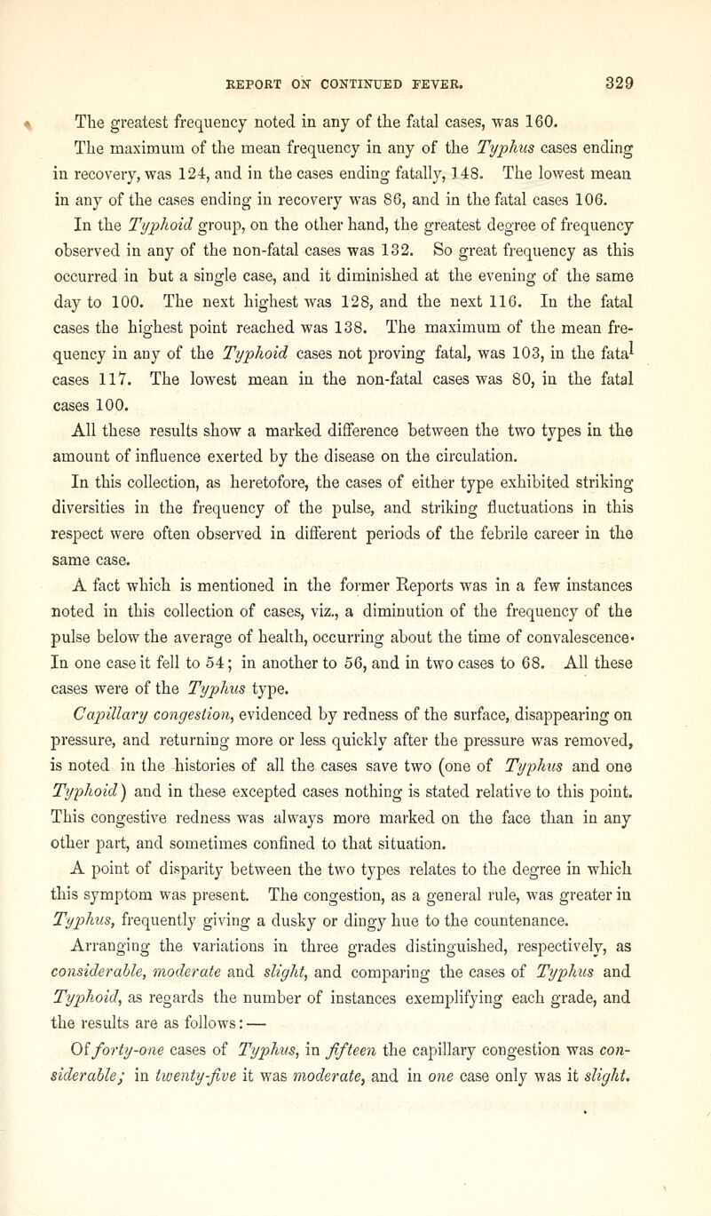 The greatest frequency noted in any of tlie fatal cases, was 160. The maximum of the mean frequency in any of the Typhus cases ending in recovery, was 124, and in the cases ending fatally, 148. The lowest mean in any of the cases ending in recovery was 86, and in the fatal cases 106, In the Typhoid group, on the other hand, the greatest degree of frequency observed in any of the non-fatal cases was 132. So great frequency as this occurred in but a single case, and it diminished at the evening of the same day to 100. The next highest was 128, and the next 116. In the fatal cases the highest point reached was 138. The maximum of the mean fre- quency in any of the Typhoid cases not proving fatal, was 103, in the fata^ cases 117. The lowest mean in the non-fatal cases was 80, in the fatal cases 100. All these results show a marked difference between the two types in the amount of influence exerted by the disease on the circulation. In this collection, as heretofore, the cases of either type exhibited striking diversities in the frequency of the pulse, and striking fluctuations in this respect were often observed in different periods of the febrile career in the same case, A fact which is mentioned in the former Reports was in a few instances noted in this collection of cases, viz., a diminution of the frequency of the pulse below the average of health, occurring about the time of convalescence* In one case it fell to 54; in another to 56, and in two cases to 68. All these cases were of the Typhus type. Capillary congestion, evidenced by redness of the surface, disappearing on pressure, and returning more or less quickly after the pressure was removed, is noted in the histories of all the cases save two (one of Typhus and one Typhoid) and in these excepted cases nothing is stated relative to this point. This congestive redness was always more marked on the face than in any other part, and sometimes confined to that situation. A point of disparity between the two types relates to the degree in which this symptom was present. The congestion, as a general rule, was greater in Typhus, frequently giving a dusky or dingy hue to the countenance. Arranging the variations in three grades distinguished, respectively, as considerable, moderate and slight, and comparing the cases of Typhus and Typhoid, as regards the number of instances exemplifying each grade, and the results are as follows: — Oiforty-one cases of Typhus, in fifteen the capillary congestion was con- siderable; in tiuenty-five it was moderate, and in one case only was it slight.