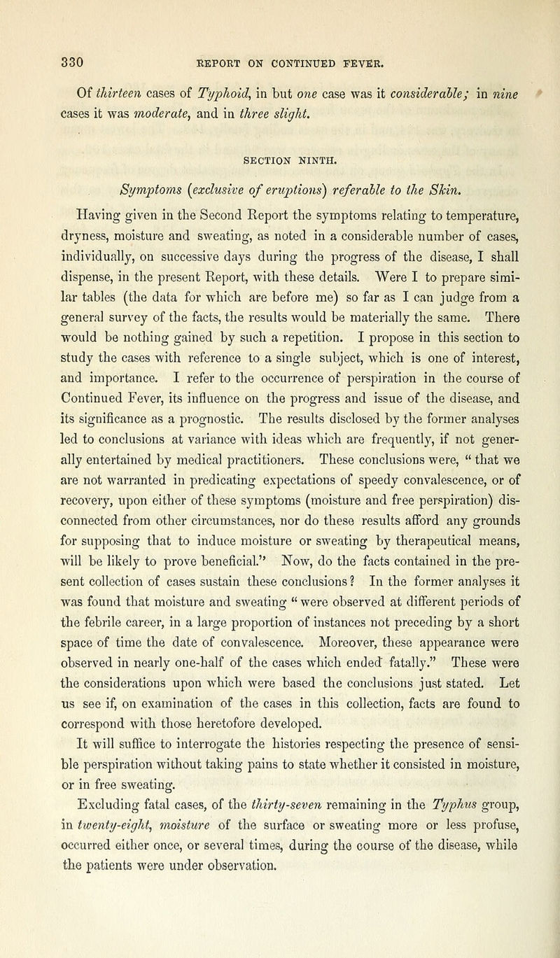 Of thirteen cases of Typhoid, in but one case was it considerable; in nine cases it was moderate, and in three slight. SECTION NINTH. Symptoms [exclusive of eruptions) referable to the Skin. Having given in the Second Report the symptoms relating to temperature, dryness, moisture and sweating, as noted in a considerable number of cases, individually, on successive days during the progress of the disease, I shall dispense, in the present Report, with these details. Were I to prepare simi- lar tables (the data for which are before me) so far as I can judge from a general survey of the facts, the results would be materially the same. There would be nothing gained by such a repetition. I propose in this section to study the cases with reference to a single subject, which is one of interest, and importance. I refer to the occurrence of perspiration in the course of Continued Fever, its influence on the progress and issue of the disease, and its significance as a j^rognostic. The results disclosed by the former analyses led to conclusions at variance with ideas which are frequently, if not gener- ally entertained by medical practitioners. These conclusions were,  that we are not warranted in predicating expectations of speedy convalescence, or of recovery, upon either of these symptoms (moisture and free perspiration) dis- connected from other circumstances, nor do these results afford any grounds for supposing that to induce moisture or sweating by therapeutical means, will be likely to prove beneficial. Now, do the facts contained in the pre- sent collection of cases sustain these conclusions ? In the former analyses it was found that moisture and sweating  were observed at different periods of the febrile career, in a large proportion of instances not preceding by a short space of time the date of convalescence. Moreover, these appearance were observed in nearly one-half of the cases which ended fatally. These were the considerations upon which were based the conclusions just stated. Let us see if, on examination of the cases in this collection, facts are found to correspond with those heretofore developed. It will suffice to interrogate the histories respecting the presence of sensi- ble perspiration without taking pains to state whether it consisted in moisture, or in free sweating. Excluding fatal cases, of the thirty-seven remaining in the Typhus group, in twenty-eight, moisture of the surface or sweating more or less profuse, occurred either once, or several times, during the course of the disease, while the patients were under observation.