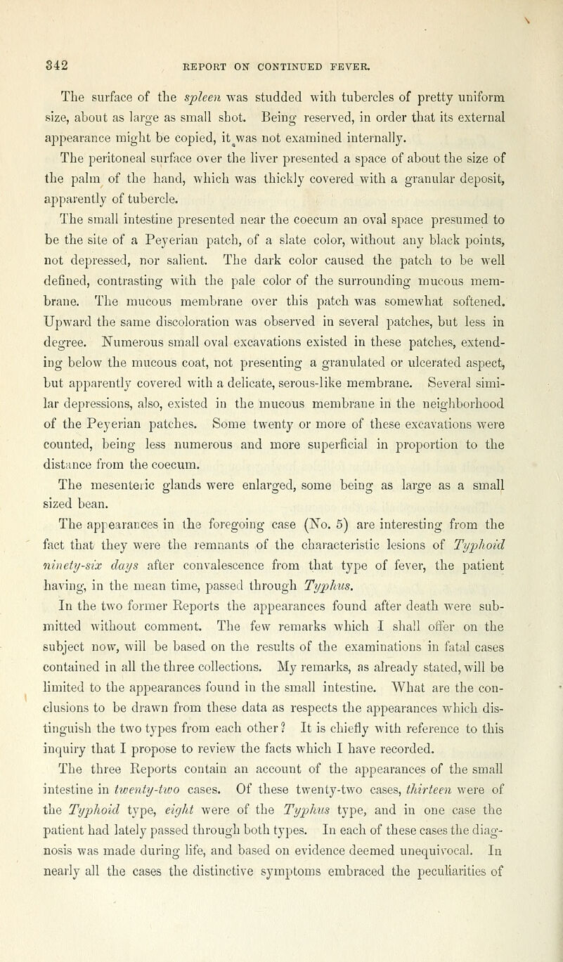 The surface of the spleen was studded with tubercles of pretty uniform size, about as large as small shot. Being reserved, in order that its external appearance might be copied, it was not examined internally. The peritoneal surface over the liver presented a space of about the size of the palm of the hand, which was thickly covered with a granular deposit, aj^parently of tubercle. The small intestine presented near the coecum an oval space presumed to be the site of a Peyeriau patch, of a slate color, without any black points, not depressed, nor salient. The dark color caused the patch to be well defined, contrasting with the pale color of the surrounding mucous mem- brane. The mucous membrane over this patch was somewhat softened. Upward the same discoloration was observed in several patches, but less in degree. ISTumerous small oval excavations existed in these patches, extend- ing below the mucous coat, not presenting a granulated or ulcerated aspect, but apparently covered with a delicate, serous-like membrane. Several simi- lar depressions, also, existed in the mucous membrane in the neigliborhood of the Peyerian patches. Some twenty or more of these excavations were counted, being less numerous and more superficial in proportion to the distance from the coecum. The mesenteric glands were enlarged, some being as large as a small sized bean. The appearances in the foregoing case (!No. 5) are interesting from the fact that they were the remnants of the characteristic lesions of Typhoid ninety-six days after convalescence from that type of fever, the patient having, in the mean time, passed through Typlnis. In the tAvo former Reports the appearances found after death were sub- mitted without comment. The few remarks which I shall oifer on the subject now, will be based on the results of the examinations in fatal cases contained in all the three collections. My remarks, as already stated, will be limited to the appearances found in the small intestine. What are the con- clusions to be drawn from these data as respects the appearances which dis- tinguish the two types from each other? It is chiefly with reference to this inquiry that I propose to review the facts which I have recorded. The three Reports contain an account of the appearances of the small intestine in twenty-hvo cases. Of these twenty-two cases, thirteen were of the Typhoid type, eight were of the Typhus type, and in one case the patient had lately passed through both types. In each of these cases the diag- nosis was made during life, and based on evidence deemed unequivocal. la nearly all the cases the distinctive symptoms embraced the peculiarities of