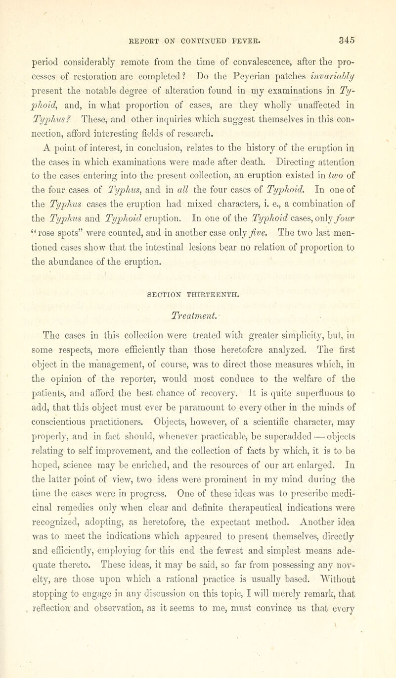 period considerably remote from the time of convalescence, after the pro- cesses of restoration are completed ? Do the Peyerian patches invariably present the notable degree of alteration found in my examinations in Ty- phoid^ and, in what proportion of cases, are they wholly unaffected in Typhus? These, and other inquiries which suggest themselves in this con- nection, afford interesting fields of research. A point of interest, in conclusion, relates to the history of the eruption in the cases in which examinations were made after death. Directing attention to the cases entering into the present collection, an eruption existed in tivo of the four cases of Typhus^ and in all the four cases of Typhoid. In one of the Tyi:)hus cases the eruption had mixed characters, i. e., a combination of the Typhus and Typhoid Q.n\])i\on. In one of the Ty2)hoid cases, on\j fou7' rose spots were counted, and in another case oi\\y Jive. The two last men- tioned cases show that the intestinal lesions bear no relation of proportion to the abundance of the eruption. SECTION THIRTEENTH. Treatment. The cases in this collection w^ere treated with greater simplicity, but, in some respects, more efficiently than those heretofore analyzed. The first object in the management, of course, was to direct those measures which, in the opinion of the reporter, would most conduce to the welfare of the patients, and afford the best chance of recovery. It is quite superfluous to add, that this object must ever be paramount to,every other in the minds of conscientious practitioners. Objects, however, of a scientific character, may properly, and in fact should, whenever practicable, be superadded — objects relating to self improvement, and the collection of facts by which, it is to be hoped, science may be enriched, and the resources of our art enlarged. In the latter point of view, two ideas were prominent in my mind during the time the cases were in progress. One of these ideas was to prescribe medi- cinal remedies only when clear and definite therapeutical indications were recognized, adopting, as heretofore, the expectant method. Another idea was to meet the indications which appeared to present themselves, directly and efiiciently, employing for this end the fewest and simplest means ade- quate thereto. These ideas, it may be said, so far from possessing any nov- elty, are those upon which a rational practice is usually based. Without stopping to engage in any discussion on this topic, I will merely remark, that reflection and observation, as it seems to me, must convince us that every