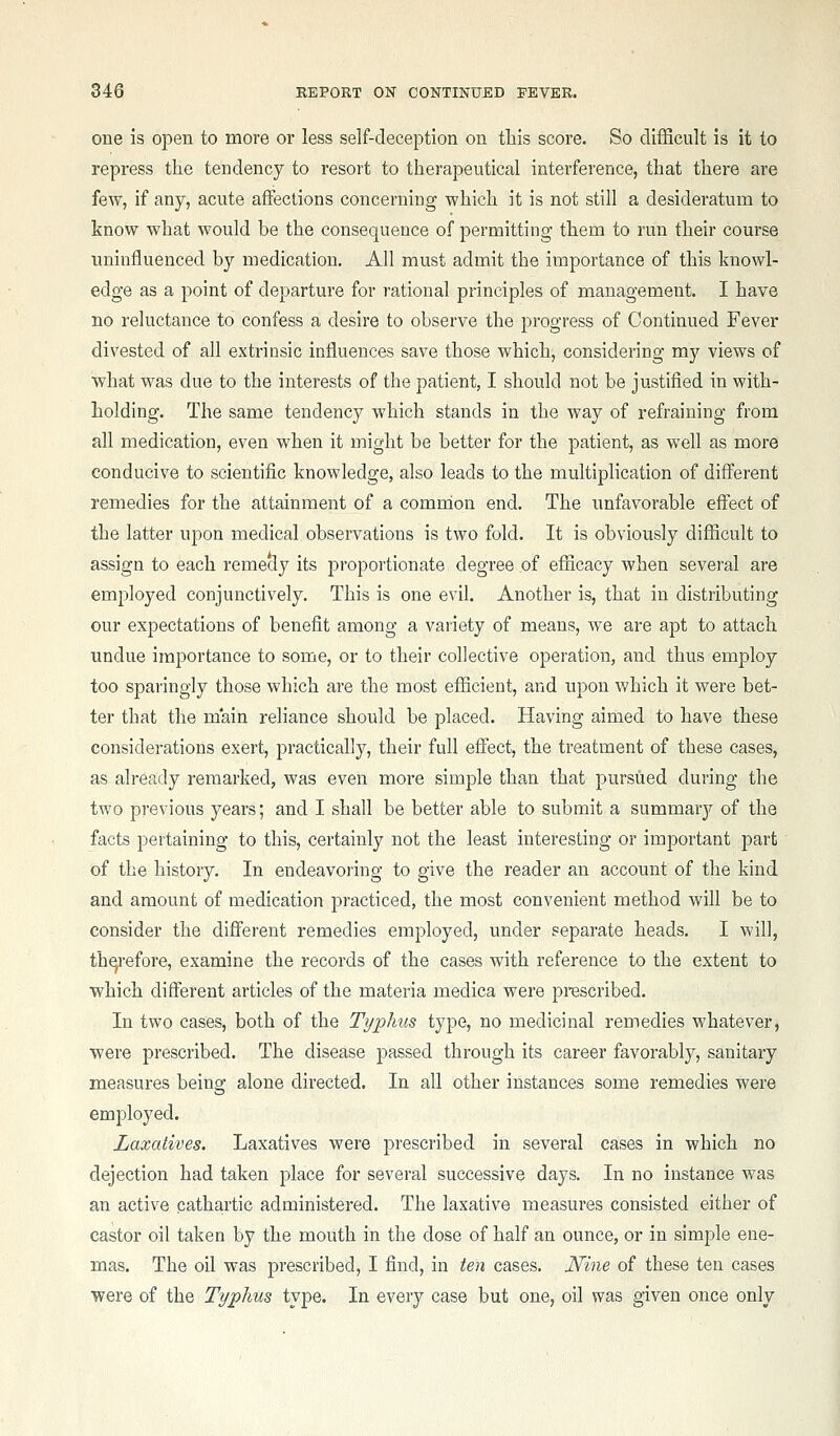 one is oj)en to more or less self-deception on ttis score. So difficult is it to repress the tendency to resort to therapeutical interference, that there are few, if any, acute affections concerning which it is not still a desideratum to know what would be the consequence of permitting them to run their course uninfluenced by medication. All must admit the importance of this knowl- edge as a point of departure for rational principles of management. I have no reluctance to confess a desire to observe the progress of Continued Fever divested of all extrinsic influences save those which, considering my views of what was due to the interests of the patient, I should not be justified in with- holding. The same tendency which stands in the way of refraining from all medication, even when it might be better for the patient, as well as more conducive to scientific knowledge, also leads to the multiplication of different remedies for the attainment of a comrdon end. The unfavorable effect of the latter upon medical observations is two fold. It is obviously difficult to assign to each remedy its proportionate degree of efficacy when several are employed conjunctively. This is one evil. Another is, that in distributing our expectations of benefit among a variety of means, we are apt to attach undue importance to some, or to their collective operation, and thus employ too sparingly those which are the most efficient, and upon which it were bet- ter that the main reliance should be placed. Having aimed to have these considerations exert, practically, their full effect, the treatment of these cases, as already remarked, was even more simple than that pursued during the two previous years; and I shall be better able to submit a summary of the facts pertaining to this, certainly not the least interesting or important part of the history. In endeavoring to give the reader an account of the kind and amount of medication practiced, the most convenient method will be to consider the different remedies employed, under separate heads. I will, th^-efore, examine the records of the cases with reference to the extent to which different articles of the materia medica were prescribed. In two cases, both of the Typhus type, no medicinal remedies whatever, were prescribed. The disease passed through its career favorably, sanitary measures being alone directed. In all other instances some remedies were employed. Laxatives. Laxatives were prescribed in several cases in which no dejection had taken place for several successive days. In no instance was an active cathartic administered. The laxative measures consisted either of castor oil taken by the mouth in the dose of half an ounce, or in simple ene- mas. The oil was prescribed, I find, in ten cases. Nine of these ten cases were of the Typhus type. In every case but one, oil was given once only