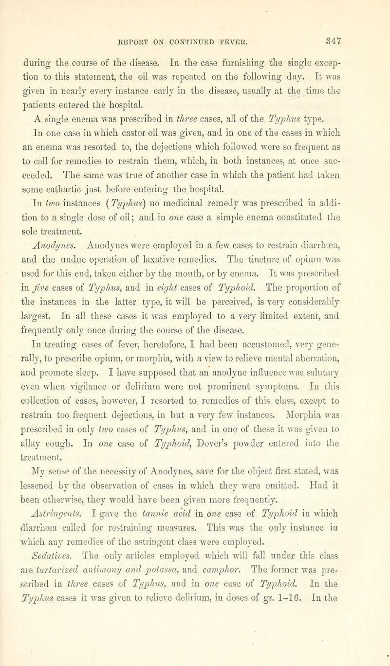 dining tlie course of the disease. In the case furnishing the single excep- tion to this statement, tlie oil was repeated on the following day. It was given in nearly every instance early in the disease, usually at the time the patients entered the hospital. A single enema was prescribed in three cases, all of the Typhus type. In one case in which castor oil was given, and in one of the cases in which an enema was resorted to, the dejections which followed were so frequent as to call for remedies to restrain them, which, in both instances, at once suc- ceeded. The same was true of another case in which the patient had taken some cathartic just before entering the hospital. In Uvo instances {Typhus) no medicinal remedy was prescribed in addi- tion to a single dose of oil; and in one case a simple enema constituted the sole treatment. Anodynes. Anodynes were employed in a few cases to restrain diarrhoea, and the undue operation of laxative remedies. The tincture of opium was used for this end, taken either by the mouth, or by enema. It was prescribed in five cases of Typhus, and in eight cases of Typhoid. The proportion of the instances in the latter type, it will be perceived, is very considerably largest. In all these cases it was employed to a very limited extent, and frequently only once during the course of the disease. In treating cases of fever, heretofore, I had been accustomed, very gene- rally, to prescribe opium, or morphia, with a view to relieve mental aberration, and promote sleep. I have supposed that an anodyne influence was salutary even when vigilance or delirium were not prominent symptoms. In this collection of cases, however, I resorted to remedies of this class, except to restrain too frequent dejections, in but a very few instances. Morphia was prescribed in only tioo cases of Typhus, and in one of these it was given to allay cough. In one case of Typhoid., Dover's powder entered into the treatment. My sense of the necessity of Anodynes, save for the object first stated, was lessened by the observation of cases in which they were omitted. Had it been otherwise, they would have been given more frequently. Astringents. I gave the tannic acid in one case of Typhoid in which diarrhoea called for restraining measures. This was the only instance in 'which any remedies of the astringent class were employed. Sedatives. The only articles employed which will fall under this class are tartarized antimony and p>otassa^ and camphor. The former was pre- scribed in three cases of Typhus, and in one case of Typhoid. In the Typhus cases it was given to relieve delirium, iu doses of gr. 1-16. In the