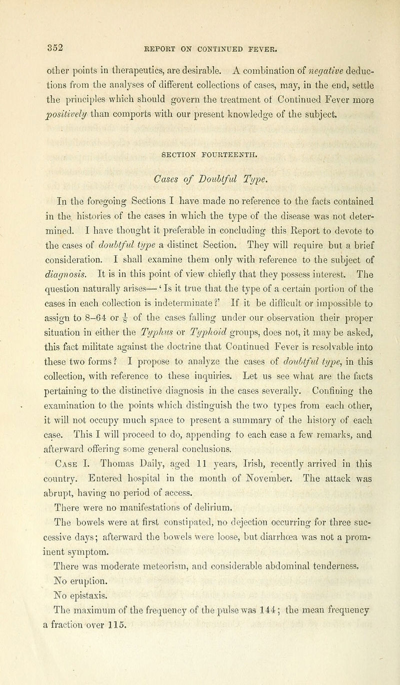 other points in therapeutics, are desirable. A combination of negative deduc- tions from the analj^ses of different collections of cases, may, in the end, settle the principles which should govern the treatment of Continued Fever more positively than comports with our present knowledge of the subject. SECTION FOURTEENTH. Cases of Doubtful Type. In the foregoing Sections I have made no reference to the facts contained in the histories of the cases in which the type of the disease was not deter- mined. I have thought it preferable in concluding this Report to devote to the cases of doubtful type a distinct Section. They will require but a brief consideration. I shall examine them only with reference to the subject of diagnosis. It is in this point of view chiefly that they possess interest. The question naturally arises—' Is it true that the type of a certain portimi of the cases in each collection is indeterminate?' If it be difficult or impossible to assign to 8-64 or -g- of the cases falling under our observation their proper situation in either the Typhus or Typhoid groups, does not, it may be asked, this fact militate against the doctrine that Continued Fever is resolvable into tbese two forms ? I propose to analyze the cases of doubtful type, in this collection, with reference to these inquiries. Let us see what are the facts pertaining to the distinctive diagnosis in the cases severally. Confining the examination to the points which distinguish the two types from each other, it will not occupy much space to present a summary of the history of each case. This I will proceed to do, appending to each case a few remai'ks, and afterward offering some general conclusions. Case I. Thomas Daily, aged 11 years, Irish, recently arrived in this country. Entered hospital in the month of November. The attack was abrupt, having no period of access. There were no manifestations of delirium. The bowels were at first constipated, no dejection occurring for three suc- cessive days; afterward the bowels were loose, but diarrhcea was not a prom- inent symptom. There was moderate meteorism, and considerable abdominal tendei-ness. No eruption. No epistaxis. The maximum of the frequency of the pulse was 144; the mean frequency