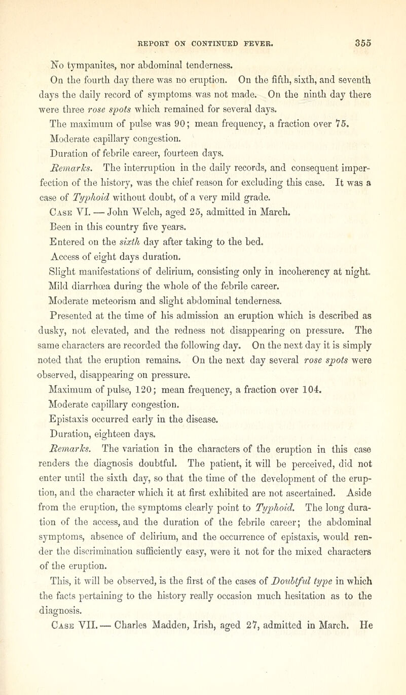 No tympanites, nor abdominal tenderness. On the fourth day there was no eruption. On the fifth, sixth, and seventh days the daily record of symptoms was not made. On the ninth day there were three rose spots which remained for several days. The maximum of pulse was 90; mean frequency, a fraction over 15, Moderate capillary congestion. Duration of febrile career, fourteen days. Bemarks. The interruption in the daily records, and consequent imper- fection of the history, was the chief reason for excluding this case. It was a case of Typhoid without doubt, of a very mild grade. Case VI. — John Welch, aged 25, admitted in March. Been in this country five years. Entered on the sixth day after taking to the bed. Access of eight days duration. Slight manifestations of delirium, consisting only in incoherency at night. Mild diarrhoea during the whole of the febrile career. Moderate meteorism and slight abdominal tenderness. Presented at the time of his admission an eruption which is described as dusky, not elevated, and the redness not disappearing on pressure. The same characters are recorded the following day. On the next day it is simply noted that the eruption remains. On the next day several rose spots were observed, disappearing on pressure. Maximum of pulse, 120; mean frequency, a fraction over 104. Moderate capillary congestion. Epistaxis occurred early in the disease. Duration, eighteen days. RemarJcs. The variation in the characters of the eruption in this case renders the diagnosis doubtful. The patient, it will be perceived, did not enter until the sixth day, so that the time of the development of the erup- tion, and the character which it at first exhibited are not ascertained. Aside from the eruption, the symptoms clearly point to Typhoid. The long dura- tion of the access, and the duration of the febrile career; the abdominal symptoms, absence of delirium, and the occurrence of epistaxis, would ren- der the discrimination sufficiently easy, were it not for the mixed characters of the eruption. This, it will be observed, is the first of the cases of Douhtfid type in which the facts pertaining to the history really occasion much hesitation as to the diagnosis. Case VII.— Charles Madden, Irish, aged 27, admitted in March. He