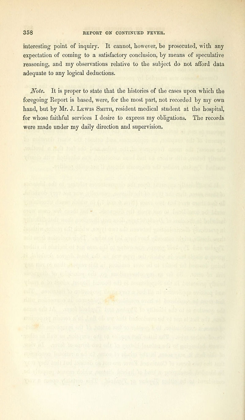 interesting point of inquiry. It cannot, however, be prosecuted, with any expectation of coming to a satisfactory conclusion, by means of speculative reasoning, and my observations relative to the subject do not afford data adequate to any logical deductions. 17'ote. It is proper to state that the histories of the cases upon which the foregoing Report is based, were, for the most part, not recorded by my own hand, but by Mr. J. Lewis Smith, resident medical student at the hospital, for whose faithful services I desire to express my obligations. The records were made under my daily direction and supervision.