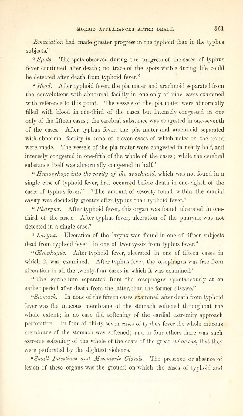 Emaciation had made greater progress in the typhoid than in the typhus subjects.  Spots. The spots observed during the progress of the cases of typhus fever continued after death; no trace of the sj^ots visible during hfe could be detected after death from typhoid fever.  Head. After typhoid fever, the pia mater and arachnoid separated from the convolutions with abnormal facility in one only of nine cases examined with reference to this j)oint. The vessels of the pia mater were abnormally filled with blood in one-third of the cases, but intensely congested in one only of the fifteen cases; the cerebral substance was congested in one-seventh of the cases. After typhus fever, the pia mater and arachnoid separated with abnormal facility in nine of eleven cases of which notes on the point were made. The vessels of the pia mater were congested in nearly half, and intensely congested in one-fifth of the whole of the cases; while the cerebral substance itself was abnormally congested in half.  Hemorrhage into the cavity of the arachnoid, which was not found in a single case of typhoid fever, had occurred before death in one-eighth of the cases of typhus fever.  The amount of sesosity found within the cranial cavity was decidedly greater after typhus than typhoid fever.  Pharynx. After typhoid fever, this organ was found ulcerated in one- third of the cases. After typhus fever, ulceration of the pharynx was not detected in a single case.  Larynx. Ulceration of the larynx was found in one of fifteen subjects dead from typhoid fever; in one of twenty-six from typhus fever.  (Esophagus. After typhoid fever, ulcerated in one of fifteen cases in which it was examined. After typhus fever, the oesophagus was free from ulceration in all the twenty-four cases in which it was examined.  The epithelium separated- from the oesophagus spontaneously at an earlier period after death from the latter, than the former disease. '■'■Stomach. In none of the fifteen cases examined after death from typhoid fever was the mucous membrane of the stomach softened throughout the whole extent; in no case did softening of the cardial extremity approach perforation. In four of thirty-seven cases of typhus fever the whole mucous membrane of the stomach was softened; and in four others there was such extreme softening of the whole of the coats of the great cul de sac, that they were perforated by the slightest violence. ■Small Intestines and Mesenteric Glands. The presence or absence of lesion of these organs was the ground on which the cases of typhoid and