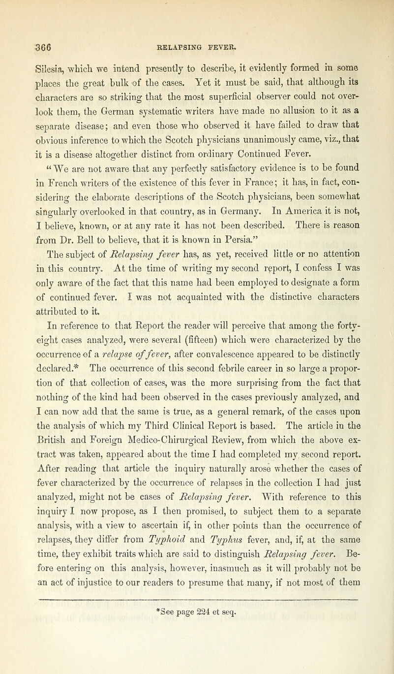 Silesia, which we intend presently to describe, it evidently formed in some places the great bulk of the cases. Yet it must be said, that although its characters are so striking that the most superficial observer could not over- look them, the German systematic writers have made no allusion to it as a separate disease; and even those who observed it have failed to draw that obvious inference to which the Scotch physicians unanimously came, viz., that it is a disease altogether distinct from ordinary Continued Fever.  We are not aware that any perfectly satisfactory evidence is to be found in French writers of the existence of this fever in France; it has, in fact, con- sidering the elaborate descriptions of the Scotch physicians, been somev/hat singularly overlooked in that country, as in Germany. In America it is not, I believe, known, or at any rate it has not been described. There is reason from Dr. Bell to believe, that it is known in Persia. The subject of Relapsing fever has, as yet, received little or no attention in this country. At the time of writing my second report, I confess I was only aware of the fact that this name had been employed to designate a form of continued fever. I was not acquainted with the distinctive characters attributed to it. In reference to that Report the reader will perceive that among the forty- eight cases analyzed, were several (fifteen) which were characterized by the occurrence -of a relapse of fever, after convalescence appeared to be distinctly declared.* The occurrence of this second febrile career in so large a propor- tion of that collection of cases, was the more surprising from the fact that nothing of the kind had been observed in the cases previously analyzed, and I can now add that the same is true, as a general remark, of the cases upon the analysis of which my Third Clinical Report is based. The article in the British and Foreign Medico-Chirurgical Review, from which the above ex- tract was taken, appeared about the time I had completed my, second report. After reading that article the inquiry naturally arose whether the cases of fever characterized by the occurrence of relapses in the collection I had just analyzed, might not be cases of Relapsing fever. With reference to this inquiry I now propose, as I then promised, to subject them to a separate analysis, with a view to ascertain if, in other points than the occurrence of relapses, they differ from Typhoid and Typhus fever, and, if, at the same time, they exhibit traits which are said to distinguish Relapsing fever. Be- fore entering on this analysis, however, inasmuch as it will probably not be an act of injustice to our readers to presume that many, if not most of them ''See page 224 et seq.