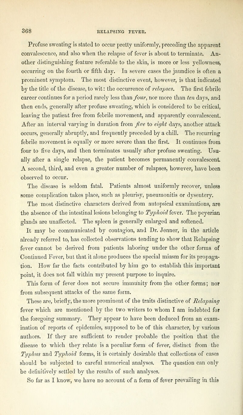 Profuse sweating is stated to occur pretty uniformly, preceding the apparent convalescence, and also when the relapse of fever is about to terminate. An- other distinguishing feature referable to the skin, is more or less yellowness, occurring on the fourth or fifth day. In severe cases the jaundice is often a prominent symptom. The most distinctive event, however, is that indicated by the title of the disease, to wit: the occurrence of relapses. The first febrile career continues for a period rarely less than/owr, nor more than ten days, and then ends, generally after profuse sweating, which is considered to be critical, leaving the patient free from febrile movement, and apparently convalescent. After an interval varying in duration from five to eight days, another attack occurs, generally abruptly, and frequently preceded by a chill. The recurring febrile movement is equally or more severe than the first. It continues from four to five days, and then terminates usually after profuse sweating. Usu- ally after a single relapse, the patient becomes permanently convalescent A second, third, and even a greater number of relapses, however, have been observed to occur. The disease is seldom fatal. Patients almost uniformly recover, unless some complication takes place, such as pleurisy, pneumonitis or dysentery. The most distinctive characters derived from autopsical examinations, are the absence of the intestinal lesions belonging to Typhoid fever. The peyerian glands are unaffected. The spleen is generally enlarged and softened. It may be communicated by contagion, and Dr. Jenner, in the article already referred tO) has collected observations tending to show that Relapsing fever cannot be derived from patients laboring under the other forms of Continued Fever, but that it alone produces the special miasm for its propaga- tion. How far the facts contributed by him go to establish this important point, it does not fall within my present purpose to inquire. This form of fever does not secure immunity from the other forms; nor from subsequent attacks of the same form. These are, briefly, the more prominent of the traits distinctive of Relapsing fever which are mentioned by the two writers to whom I am indebted for the foregoing summary. They appear to have been deduced from an exam- ination of reports of epidemics, supposed to be of this character, by various authors. If they are sufficient to render probable the position that the disease to which they relate is a peculiar form of fever, distinct from the Typhus and Typhoid forms, it is certainly desirable that collections of cases should be subjected to careful numerical analyses. The question can only be definitively settled by the results of such analyses. So far as I know, we have no account of a form of fever prevailing in this