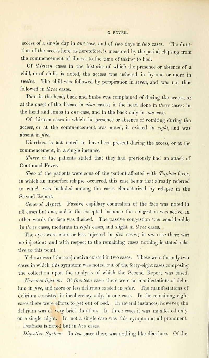 e FEVER. aceess of a single day in one case, and of two clays in two cases. The dufa- tion of the access hei'e, as heretofore, is measured by the period elapsing from the commencement of illness, to the time of taking to bed. Of thirteen cases in the histories of which the presence or absence of a chill, or of chili's is noted, the access was ushered in by one or more in twelve. The chill was followed by perspiration in seven, and was not thus followed in three cases. Pain m the head, back and limbs was complained of during the access, or at the onset of the disease in nine cases; in the head alone in three cases; in the head and limbs in one case, and in the back only in one case. Of thirteen cases in which the presence or absence of vomiting during the access, or at the commencement, was noted, it existed in eight, and was absent mjive. Diarrhcea is not noted to have been present during the access, or at the commencement, in a single instance. Three of the patients stated that they had previously had an attack of Continued Fever. Two of the patients were sons of the patient affected with Typhus fever, in which an imperfect relapse occurred, this case being that already referred to which was included among the cases characteiized by relapse in the Second Report. General Aspect. Passive capillary congestion of the face was noted in all cases but one, and in tlie excepted instance the congestion was active, in other words the face was flushed. The passive congestion was considerable in three cases, moderate in eight cases, and slight in three cases. The eyes were more or less injected in five cases; in one case there was no injection; and with respect to the remaining cases nothing is stated rela- tive to this point. Yellowness of the conjunctiva existed in two cases. These were the only two cases in which this symptom was noted out of the foity-eight cases composing the collection upon the analysis of which the Second Pteport was based. Nervous System. 0^ fourteen cases there were no manifestations of delir- ium in five., and more or less delirium existed in nine. The manifestations of deliriimi consisted in incoherency only, in one case. In the remaining eight cases there were efforts to get out of bed. In several instances, however, the delirium was of very brief duration. In three cases it was manifested only on a single night. In not a single case was this sympton at all prominent. Deafness is noted but in two cases. Digestive System. In ten cases there was nothing like diarrhoea. Of the