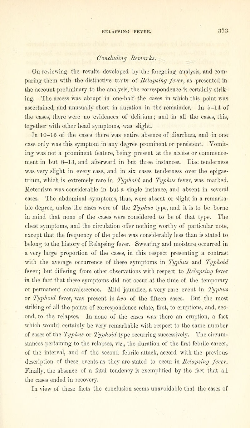 Concluding Hemarks, On reviewing the results developed by the foregoing analysis, and com- paring them with the distinctive traits of Relapsing fever, as presented in the account preliminary to the analysis, the correspondence is certainly strik- ing. The access was abrupt in one-half the cases in which this point was ascertained, and unusually short in duration in the remainder. In 5-14 of the cases, there were no evidences of delirium; and in all the cases, this, together with other head symptoms, was slight. In 10-15 of the cases there was entire absence of diarrhoea, and in one case only was this symptom in any degree prominent or persistent. Vomit- ing was not a prominent feature, being present at the access or commence- ment in but 8-13, and afterward in but three instances. Iliac tenderness was very slight in every case, and in six cases tenderness over the epigas- trium, which is extremely rare in Typhoid and Typhus fever, was marked. Meteorism w^as considerable in but a single instance, and absent in several cases. The abdominal symptoms, thus, were absent or slight in a remarka- ble degree, unless the cases were of the Typhus type, and it is to be borne in mind that none of the cases were considered to be of that type. The chest symptoms, and the circulation offer nothing worthy of particular note, except that the frequency of the pulse was considerably less than is stated to belong to the history of Relapsing fever. Sweating and moisture occurred in a very large proportion of the cases, in this resj^ect presenting a contrast with the average occurrence of these symptoms in Typhus and Typhoid fever; but differing from other observations with respect to Relapsing fever in the fact that these symptoms did not occur at the time of the temporary or permanent convalescence. Mild jaundice, a very rare event in Typhus or Typhoid fever, was present in two of the fifteen cases. But the most striking of all the points of correspondence relate, first, to eruptions, and, sec- ond, to the relapses. In none of the cases was there an eruption, a fact which would certainly be very remarkable with respect to the same number of cases of the Typhus or Typjhoid type occurring successively. The circum- stances pertaining to the relapses, viz., the duration of the first febrile career, of the interval, and of the second febrile attack, accord with the previous description of these events as they are stated to occur in Relapsing fever. Finally, the absence of a fatal tendency is exemplified by the fact that all the cases ended in recovery. In view of these facts the conclusion seems unavoidable that the cases of