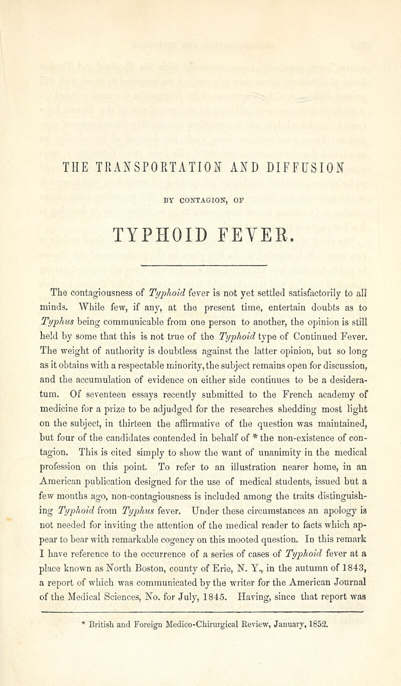 BY CONTAGION, OF TYPHOID FEVER. The contagiousness of Typhoid fever is not yet settled satisfactorily to all minds. While few, if any, at the present time, entertain doubts as to Typhus being communicable from one person to another, the opinion is still held by some that this is not true of the Typhoid type of Continued Fever. The weight of authority is doubtless against the latter opinion, but so long- as it obtains with a respectable minority, the subject remains open for discussion, and the accumulation of evidence on either side continues to be a desidera- tum. Of seventeen essays recently submitted to the French academy of medicine for a prize to be adjudged for the researches shedding most light on the subject, in thirteen the affirmative of the question was maintained, but four of the candidates contended in behalf of * the non-existence of con- tagion. This is cited simply to show the want of unanimity in the medical profession on this point. To refer to an illustration nearer home, in au American publication designed for the use of medical students, issued but a few months ago, non-contagiousness is included among the traits distinguish- ing Typhoid from Typhus fever. Under these circumstances an apology is not needed for inviting the attention of the medical reader to facts which ap- pear to bear with remarkable cogency on this mooted question. In this remark I have reference to the occurrence of a series of cases of Typhoid fever at a place known as l^forth Boston, county of Erie, N. Y., in the autumn of 1843, a report of which was communicated by the writer for the American Journal of the Medical Sciences, No. for July, 1845. Having, since that report was * British and Foreign Medico-Chirurgical Review, January, 1852.