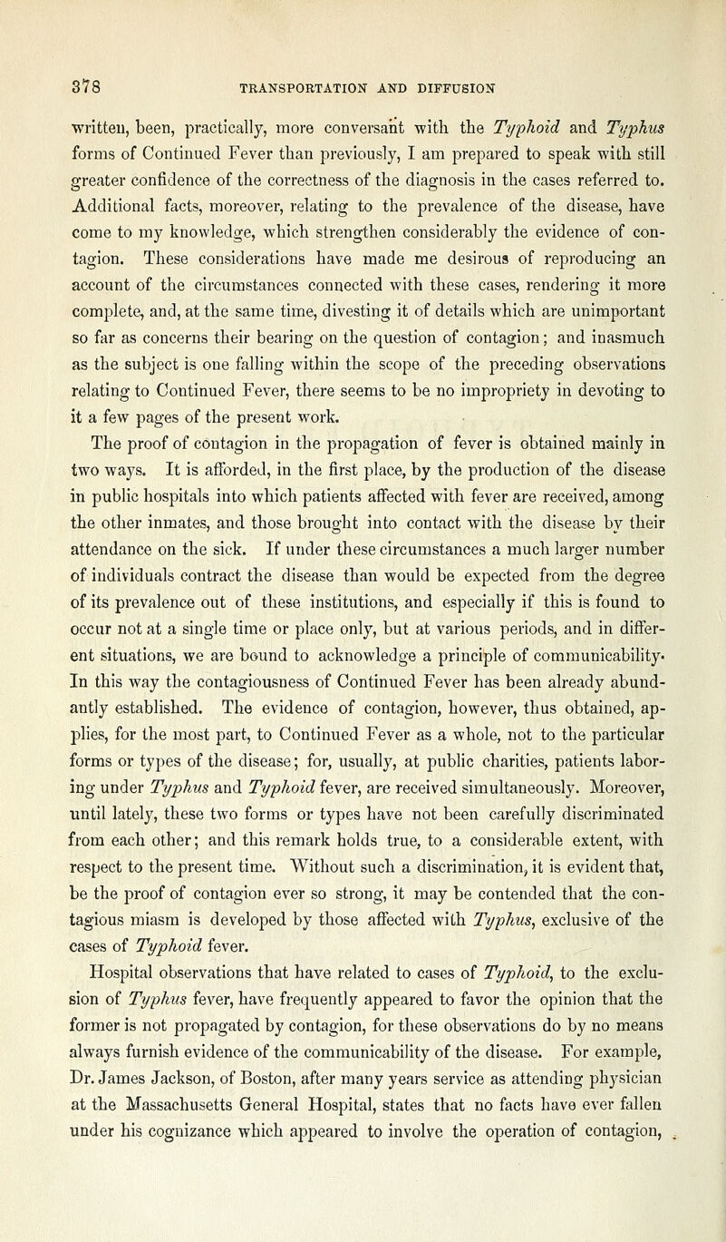 writteii, been, practically, more conversant with the Typhoid and Typhus forms of Continued Fever than previously, I am prepared to speak with still greater confidence of the correctness of the diagnosis in the cases referred to. Additional facts, moreover, relating to the prevalence of the disease, have come to my knowledge, which strengthen considerably the evidence of con- tagion. These considerations have made me desirous of reproducing an account of the circumstances connected with these cases, rendering it more complete, and, at the same time, divesting it of details which are unimportant so far as concerns their bearing on the question of contagion; and inasmuch as the subject is one falling within the scope of the preceding observations relating to Continued Fever, there seems to be no impropriety in devoting to it a few pages of the present work. The proof of contagion in the propagation of fever is obtained mainly in two ways. It is afforded, in the first place, by the production of the disease in public hospitals into which patients affected with fever are received, among the other inmates, and those brought into contact with the disease by their attendance on the sick. If under these circumstances a much larger number of individuals contract the disease than would be expected from the degree of its prevalence out of these institutions, and especially if this is found to occur not at a single time or place only, but at various periods, and in differ- ent situations, we are bound to acknowledge a principle of communicability- In this way the contagiousness of Continued Fever has been already abund- antly established. The evidence of contagion, however, thus obtained, ap- plies, for the most part, to Continued Fever as a whole, not to the particular forms or types of the disease; for, usually, at public charities, patients labor- ing under Typhus and Typhoid fever, are received simultaneously. Moreover, until lately, these two forms or types have not been carefully discriminated from each other; and this remark holds true, to a considerable extent, with respect to the present time. Without such a discrimination, it is evident that, be the proof of contagion ever so strong, it may be contended that the con- tagious miasm is developed by those affected with Typhus, exclusive of the cases of Typhoid fever. Hospital observations that have related to cases of Typhoid, to the exclu- sion of Typhus fever, have frequently appeared to favor the opinion that the former is not propagated by contagion, for these observations do by no means always furnish evidence of the communicability of the disease. For example, Dr. James Jackson, of Boston, after many years service as attending physician at the Massachusetts General Hospital, states that no facts have ever fallen under his cognizance which appeared to involve the operation of contagion,