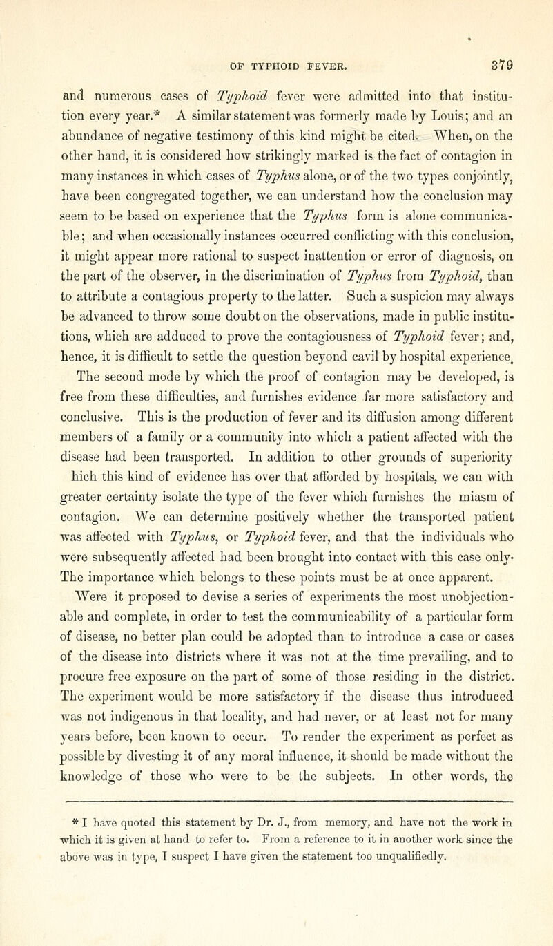 and numerous cases of Typhoid fever were admitted into that institu- tion every year.* A similar statement was formerly made by Louis; and an abundance of negative testimony of this kind might be cited. When, on the other hand, it is considered how strikingly marked is the fact of contagion in many instances in which cases of Typhus alone, or of the two types conjointly, have been congregated together, we can understand how the conclusion may seem to be based on experience that the Typhus form is alone communica- ble; and when occasionally instances occurred conflicting with this conclusion, it might appear more rational to suspect inattention or error of diagnosis, on the part of the observer, in the discrimination of Typhus from Typhoid, than to attribute a contagious property to the latter. Such a suspicion may always be advanced to throw some doubt on the observations, made in public institu- tions, which are adduced to prove the contagiousness of Typhoid fever; and, hence, it is difficult to settle the question beyond cavil by hospital experience. The second mode by which the proof of contagion may be developed, is free from these difficulties, and furnishes evidence far more satisfactory and conclusive. This is the production of fever and its diffusion among different members of a family or a community into which a patient affected with the disease had been transported. In addition to other grounds of superiority hich this kind of evidence has over that afforded by hospitals, we can with greater certainty isolate the type of the fever which furnishes the miasm of contagion. We can determine positively whether the transported patient was affected with Typhus, or Typhoid fever, and that the individuals who were subsequently affected had been brought into contact with this case only* The importance which belongs to these points must be at once apparent. Were it proposed to devise a series of experiments the most unobjection- able and complete, in order to test the communicability of a particular form of disease, no better plan could be adopted than to introduce a case or cases of the disease into districts where it was not at the time prevailing, and to procure free exposure on the part of some of those residing in the district. The experiment would be more satisfactory if the disease thus introduced was not indigenous in that locality, and had never, or at least not for many years before, been known to occur. To render the experiment as perfect as possible by divesting it of any moral influence, it should be made without the knowledge of those who were to be the subjects. In other words, the * I have quoted this statement hj Dr. J., from memory, and have not the work in which it is given at hand to refer to. From a reference to it in another work since the above was in type, I suspect I have given the statement too unqualifiedly.