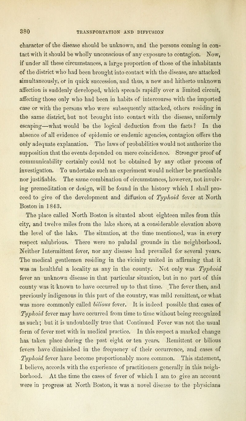 character of ihe disease should be unknown, and the persons coming in con- tact with it should be wholly unconscious of any exposure to contagion. Now, if under all these circumstances, a large proportion of those of the inhabitants of the district who had been brought into contact with the disease, are attacked simultaneously, or in quick succession, and thus, a new and hitherto unknown affection is suddenly developed, which spreads rapidly over a limited circuit, affecting those only who had been in habits of intercourse with the imported case or with the persons who were subsequently attacked, others residing in the same district, but not brought into contact with the disease, uniformly escaping—what would be the logical deduction from the facts ? In the absence of all evidence of epidemic or endemic agencies, contagion offers the only adequate explanation. The laws of probabilities would not authorize the supposition that the events depended on mere coincidence. Stronger proof of communicability certainly could not be obtained by any other process of investigation. To undertake such an experiment would neither be practicable nor justifiable. The same combination of circumstances, however, not involv- ing premeditation or design, will be found in the history which I shall pro- ceed to give of the development and diffusion of Typhoid fever at North Boston in 1843. The place called North Boston is situated about eighteen miles from this city, and twelve miles from the lake shore, at a considerable elevation above the level of the lake. The situation, at the time mentioned, was in every respect salubrious. There were no paludal grounds in the neighborhood. Neither Intermittent fever, nor any disease had prevailed for several years. The medical gentlemen residing in the vicinity united in affirming that it was as healthful a locality as any in the county. Not only was Typhoid fever an unknown disease in that particular situation, but in no part of this county was it known to have occurred up to that time. The fever then, and previously indigenous in this part of the country, was mild remittent, or what was more commonly called bilious fever. It is indeed possible that cases of Typhoid fever may have occurred from time to time without being recognized as such; but it is undoubtedly true that Continued Fever was not the usual form of fever met with in medical practice. In this respect a marked change has taken place during the past eight or ten years. Remittent or bilious fevers have diminished in the frequency of their occurrence, and cases of Typhoid fever have become proportionably more common. This statement, I believe, accords with the experience of practitioners generally in this neigh- borhood. At the time the cases of fever of which I am to give an account were in progress at North Boston, it was a novel disease to the physicians