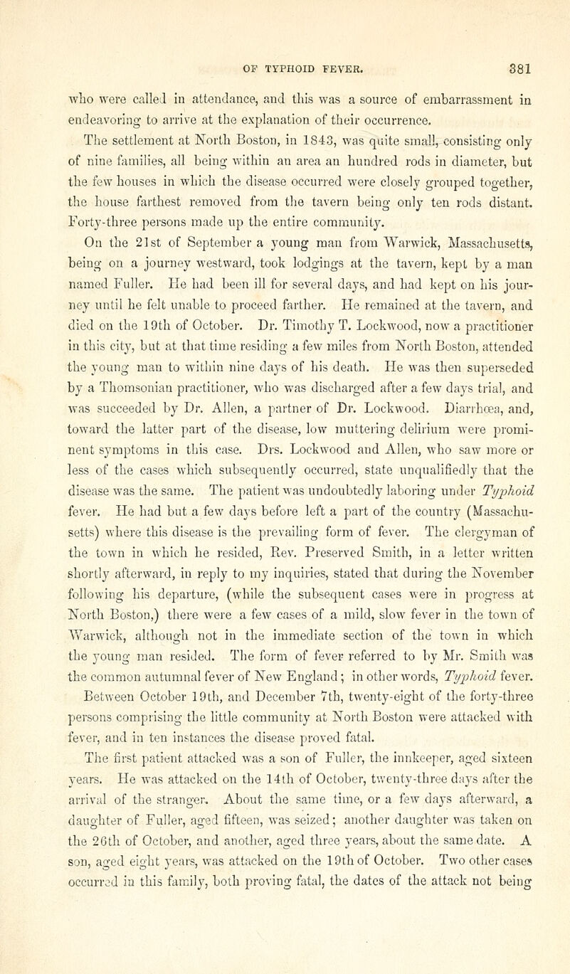 wlao were called in attendance, and this was a source of embarrassment in endeavoring to arrive at the explanation of their occurrence. The settlement at North Boston, in 1843, was quite small, consisting only of nine families, all being within an area an hundred rods in diameter, but the few houses in which the disease occurred were closely grouped togetherj the house farthest removed from the tavern being only ten rods distant. Forty-three persons made up the entire community. On the 21st of September a young man from Warwick, Massachusetts, being on a journey westward, took lodgings at the tavern, kept by a man named Fuller. He had been ill for several days, and had kept on his jour- ney until he felt unable to proceed farther. He remained at the tavern, and died on the 19th of October. Dr. Timothy T. Lockwood, now a practitioner in this city, but at that time residing a few miles from North Boston, attended the young man to within nine days of his death. He was then superseded by a Thomsonian practitioner, who was discharged after a few days trial, and was succeeded by Dr. Allen, a partner of Dr. Lockwood. Diarrhoea, and, toward the latter part of the disease, low muttering delirium were promi- nent symptoms in this case. Drs. Lockwood and Allen, who saw more or less of the cases which subsequently occurred, state unqualifiedly that the disease was the same. The patient was undoubtedly laboring under Typhoid fever. He had but a few days before left a part of the country (Massachu- setts) where this disease is the prevailing form of fever. The clergyman of the town in which he resided. Rev. Preserved Smith, in a letter written shortly afterward, in reply to my inquiries, stated that during the November following his departure, (while the subsequent cases were in progress at North Boston,) there were a few cases of a mild, slow fever in the town of Vfarwick, although not in the immediate section of the town in which the young rnan resided. The form of fever referred to by Mr. Smith was the common autumnal fever of New England ; in other words, Typhoid fever. Between October 19th, and December 7th, twenty-eight of the forty-three persons comprising the little community at North Boston v>'ere attacked with fever, and in ten instances the disease proved fatal. The first patient attacked was a son of Fuller, the innkeeper, aged sixteen years. He was attacked on the 14th of October, twenty-three days after the arrival of the stranger. About the same time, or a few days afterward, a daughter of Fuller, aged fifteen, was seized; another daughter was taken on the 26th of October, and another, aged three years, about the same date. A son, ao^ed eight years, was attacked on the 19th of October. Two other case* occurred in this family, both proving fatal, the dates of the attack not being