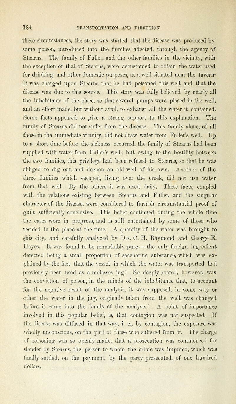 these circumstances, tlie story was started that the disease was produced by some poison, introduced into the ftimilies affected, through the agency of Stearns. The family of Fuller, and the other families in the vicinity, with the exception of that of Stearns, were accustomed to obtain the water used for drinking and other domestic purposes, at a well situated near the tavern- It was charged upon Stearns that he had poisoned this well, and that the disease was due to this source. This story was fully believed by nearly all the inhabitants of the place, so that several pumps were placed in the well, and an effort made, but without avail, to exhaust all the water it contained. Some facts appeared to give a strong support to this explanation. The family of Stearns did not suffer from the disease. This family alone, of all those in the immediate vicinity, did not draw water from Fuller's well. Up to a short time before the sickness occurred, the family of Stearns had been supplied with water from Fuller's well; but owing to the hostility between the two families, this privilege had been refused to Stearns, so that he was obliged to dig out, and deepen an old well of his own. Another of the three families which escaped, living over the creek, did not use water from that well. By the others it was used daily. These facts, coupled with the relations existing between Stearns and Fuller, and the singular character of the disease, were considered to furnish circumstantial proof of guilt sufficiently conclusive. This belief continued duiing the whole time the cases were in progress, and is still entertained by some of those who resided in the place at the time. A quantity of the water was brought to this city, and carefully analyzed by Drs. C. H. Raymond and George E. Hayes. It was found to be remarkably pure — the only foreign ingredient detected being a small proportion of saccharine substance, which was ex- plained by the fact that the vessel in which the water was transported had previously been used as a molasses jug! So deeply rooted, however, was the conviction of poison, in the minds of the inhabitants, that, to account for the negative result of the analysis, it was supposed, in some way or other the water in the jug, originally taken from the well, was changed before it came into the hands of the analysts! A point of importance involved in this popular belief, is,, that contagion was not suspected. If the disease was diff'used in that way, i. e., by contagion, the exposure was wholly unconscious, on the part of those who suffered from it. The charge of poisoning was so openl}^ made, that a prosecution was commenced for slander by Stearns, the person to whom the crime was imputed, which was finally settled, on the payment, bj the party prosecuted, of one hundred dollars.