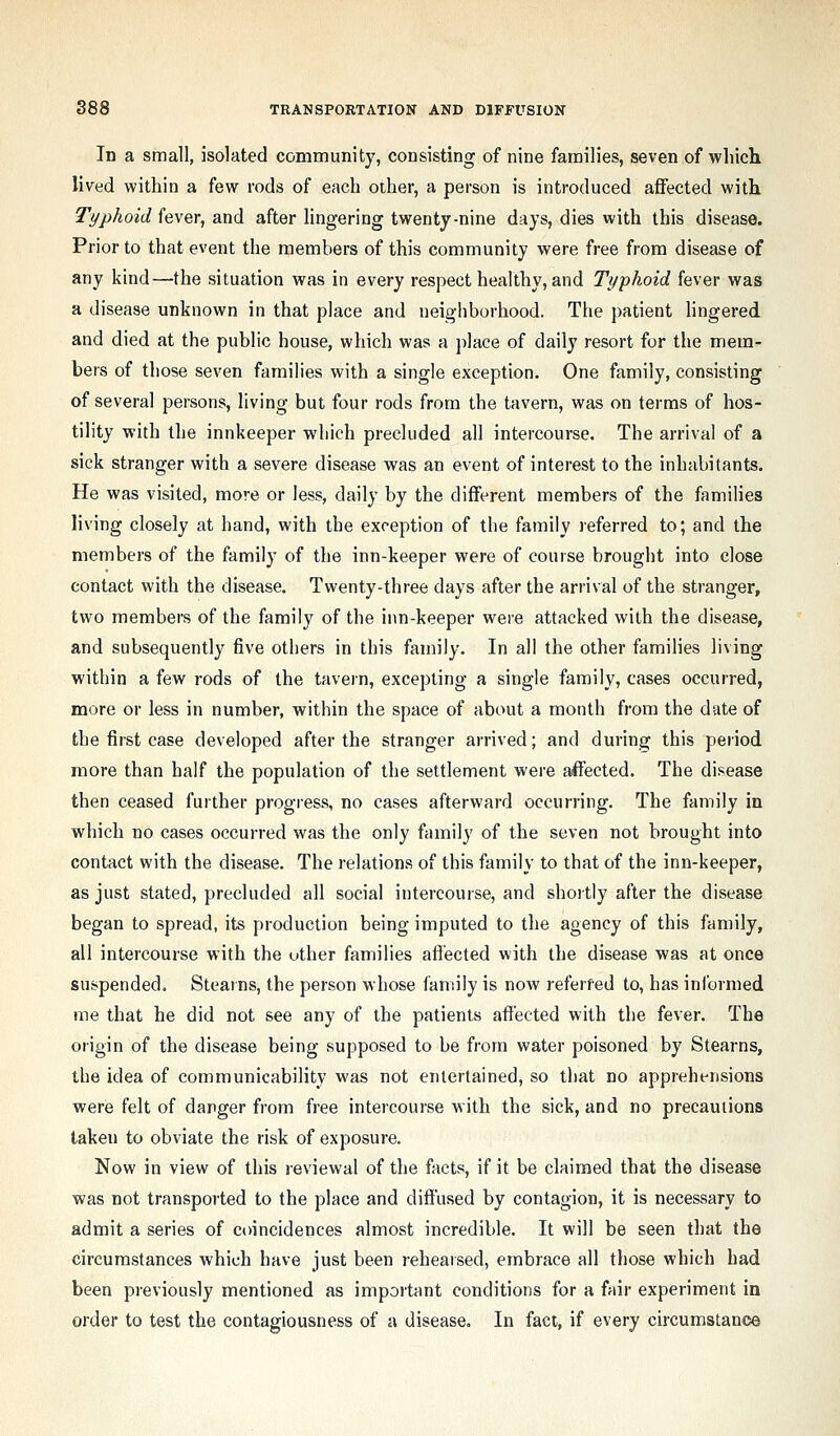 In a small, isolated community, consisting of nine families, seven of wliicli lived within a few rods of each other, a person is introduced aflfected with Typhoid hwQr, and after lingering twenty-nine days, dies with this disease. Prior to that event the members of this community were free from disease of any kind—the situation was in every respect healthy, and Typhoid fever was a disease unknown in that place and neighborhood. The patient lingered and died at the public house, which was a ])]ace of daily resort for the mem- bers of those seven families with a single exception. One family, consisting of several persons, living but four rods from the tavern, was on terms of hos- tility with the innkeeper which precluded all intercourse. The arrival of a sick stranger with a severe disease was an event of interest to the inhabitants. He was visited, more or less, daily by the diiferent members of the families living closely at hand, with the exception of the family referred to; and the members of the family of the inn-keeper were of course brought into close contact with the disease. Twenty-three days after the arrival of the stranger, two members of the family of the inn-keeper were attacked with the disease, and subsequently five others in this family. In all the other famiHes living within a few rods of the tavern, excepting a single family, cases occurred, more or less in number, within the space of about a month from the date of the first case developed after the stranger arrived; and during this period more than half the population of the settlement were affected. The disease then ceased further progress, no cases afterward occurring. The family in which no cases occurred was the only family of the seven not brought into contact with the disease. The relations of this family to that of the inn-keeper, as just stated, precluded all social intercourse, and shoitly after the disease began to spread, its production being imputed to the agency of this family, all intercourse with the uther families affected with the disease was at once suspended. Stearns, the person whose family is now referred to, has inlbrmed me that he did not see any of the patients affected with the fever. The origin of the disease being supposed to be from water poisoned by Stearns, the idea of communicability was not entertained, so that no apprehensions were felt of danger from free intercourse with the sick, and no precautions taken to obviate the risk of exposure. Now in view of this reviewal of the facts, if it be claimed that the disease was not transported to the place and diffused by contagion, it is necessary to admit a series of coincidences almost incredible. It will be seen that the circumstances which have just been rehearsed, embrace all those which had been previously mentioned as important conditions for a fair experiment in order to test the contagiousness of a disease. In fact, if every circumstance