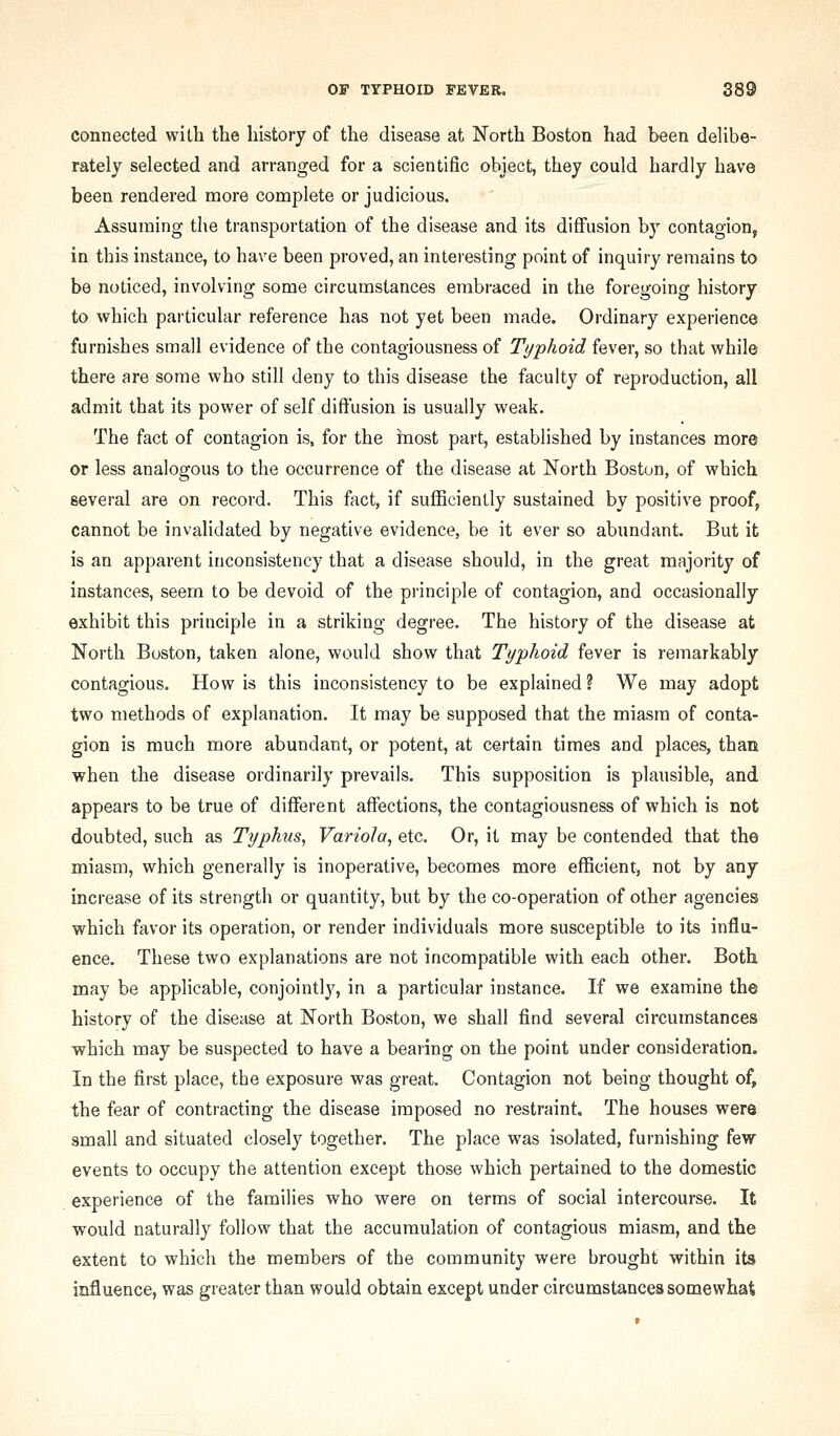 connected with the history of the disease at North Boston had been delibe- rately selected and arranged for a scientific object, they could hardly have been rendered more complete or judicious. Assuming the transportation of the disease and its diffusion by contagion, in this instance, to have been proved, an interesting point of inquiry remains to be noticed, involving some circumstances embraced in the foregoing history to which particular reference has not yet been made. Ordinary experience furnishes small evidence of the contagiousness of Typhoid fever, so that while there are some who still deny to this disease the faculty of reproduction, all admit that its power of self diffusion is usually weak. The fact of contagion is, for the inost part, established by instances more or less analogous to the occurrence of the disease at North Boston, of which several are on record. This fact, if sufficiently sustained by positive proof, cannot be invalidated by negative evidence, be it ever so abundant. But it is an apparent inconsistency that a disease should, in the great majority of instances, seem to be devoid of the principle of contagion, and occasionally exhibit this principle in a striking degree. The history of the disease at North Boston, taken alone, would show that Typhoid fever is remarkably contagious. How is this inconsistency to be explained ? We may adopt two methods of explanation. It may be supposed that the miasm of conta- gion is much more abundant, or potent, at certain times and places, than when the disease ordinarily prevails. This supposition is plausible, and appears to be true of different affections, the contagiousness of which is not doubted, such as Typhus, Variola, etc. Or, it may be contended that the miasm, which generally is inoperative, becomes more efficient, not by any increase of its strength or quantity, but by the co-operation of other agencies which favor its operation, or render individuals more susceptible to its influ- ence. These two explanations are not incompatible with each other. Both may be applicable, conjointly, in a particular instance. If we examine the history of the disease at North Boston, we shall find several circumstances which may be suspected to have a bearing on the point under consideration. In the first place, the exposure was great. Contagion not being thought of, the fear of contracting the disease imposed no restraint. The houses were small and situated closely together. The place was isolated, furnishing few events to occupy the attention except those which pertained to the domestic experience of the families who were on terms of social intercourse. It would naturally follow that the accumulation of contagious miasm, and the extent to which the members of the community were brought within its influence, was greater than would obtain except under circumstances somewhat