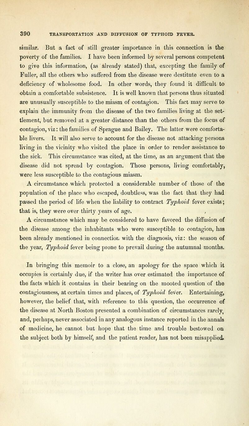 similar. But a fact of still greater importance in this connection is the poverty of the famihes. I have been informed by several persons competent to give this information, (as already stated) that, excepting the family of Fuller, all the others who suffered from the disease were destitute even to a deficiency of wholesome food. In other words, they found it difficult to obtain a comfortable subsistence. It is well known that persons thus situated are unusually susceptible to the miasm of contagion. This fact may serve to explain the immunity from the disease of the two families living at the set- tlement, but removed at a greater distance than the others from the focus of contagion, viz: the families of Sprague and Bailey. The latter were comforta- ble livers. It will also serve to account for the disease not attacking persons living in the vicinity who visited the place in order to render assistance to the sick. This circumstance was cited, at the time, as an argument that the disease did not spread by contagion. Those persons, living comfortably, were less susceptible to the contagious miasm. A circumstance which protected a considerable number of those of the population of the place who escaped, doubtless, was the fact that they had passed the period of life when the liability to contract Typhoid fever exists; that is, they were over thirty years of age. , A circumstance which may be considered to have favored the diffusion of the disease among the inhabitants who were susceptible to contagion, has been already mentioned in connection with the diagnosis, viz: the season of the year. Typhoid fever being prone to prevail during the autumnal months. In bringing this memoir to a close, an apology for the space which it occupies is certainly due, if the writer has over estimated the importance of the facts which it contains in their bearing on the mooted question of the contagiousness, at certain times and places, of Typhoid fever. Entertaining, however, the belief that, with reference to tliis question, the occurrence of the disease at North Boston presented a combination of circumstances rarely and, pel haps, never associated in any analogous instance reported in the annals of medicine, he cannot but hope that the time and trouble bestowed ou the subject both by himself, and the patient reader, has not been misapplied*