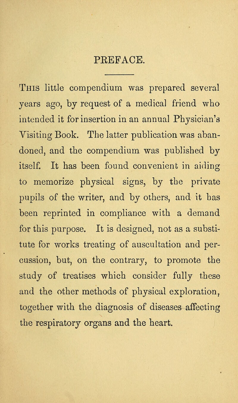 PEEFACE. This little compendium was prepared several years ago, by request of a medical friend who intended it for insertion in an annual Physician's Visiting Book. The latter publication was aban- doned, and the compendium was published by itself. It has been found convenient in aiding to memorize physical signs, by the private pupils of the writer, and by others, and it has been reprinted in compliance with a demand for this purpose. It is designed, not as a substi- tute for works treating of auscultation and per- cussion, but, on the contrary, to promote the study of treatises which consider fully these and the other methods of physical exploration, together with the diagnosis of diseases affecting the respiratory organs and the heart.