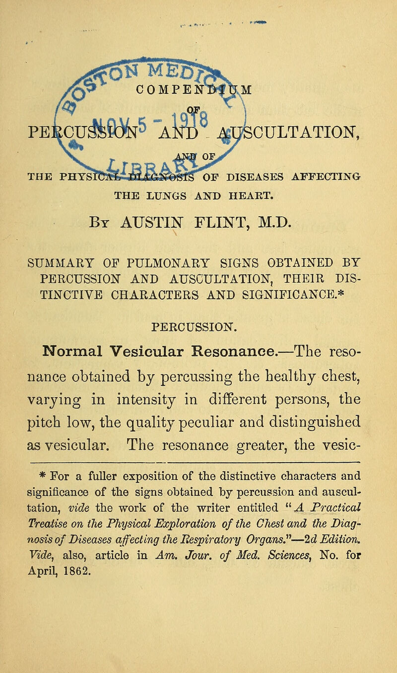 f ICULTATION, OF, THE ?nY&R?m£&U&£&fe{& OF DISEASES AFFECTING THE LUNGS AND HEART. By AUSTIN FLINT, M.D. SUMMARY OP PULMONARY SIGNS OBTAINED BY PERCUSSION AND AUSCULTATION, THEIR DIS- TINCTIVE CHARACTERS AND SIGNIFICANCE.* PERCUSSION. Normal Vesicular Resonance.—The reso- nance obtained by percussing the healthy chest, varying in intensity in different persons, the pitch low, the quality peculiar and distinguished as vesicular. The resonance greater, the vesic- * For a fuller exposition of the distinctive characters and significance of the signs obtained by percussion and auscul- tation, vide the work of the writer entitled A Practical Treatise on the Physical Exploration of the Chest and the Diag- nosis of Diseases affecting the Eespiratory Organs?-—2d Edition. Vide, also, article in Am. Jour, of Med. Sciences, No. for April, 1862.