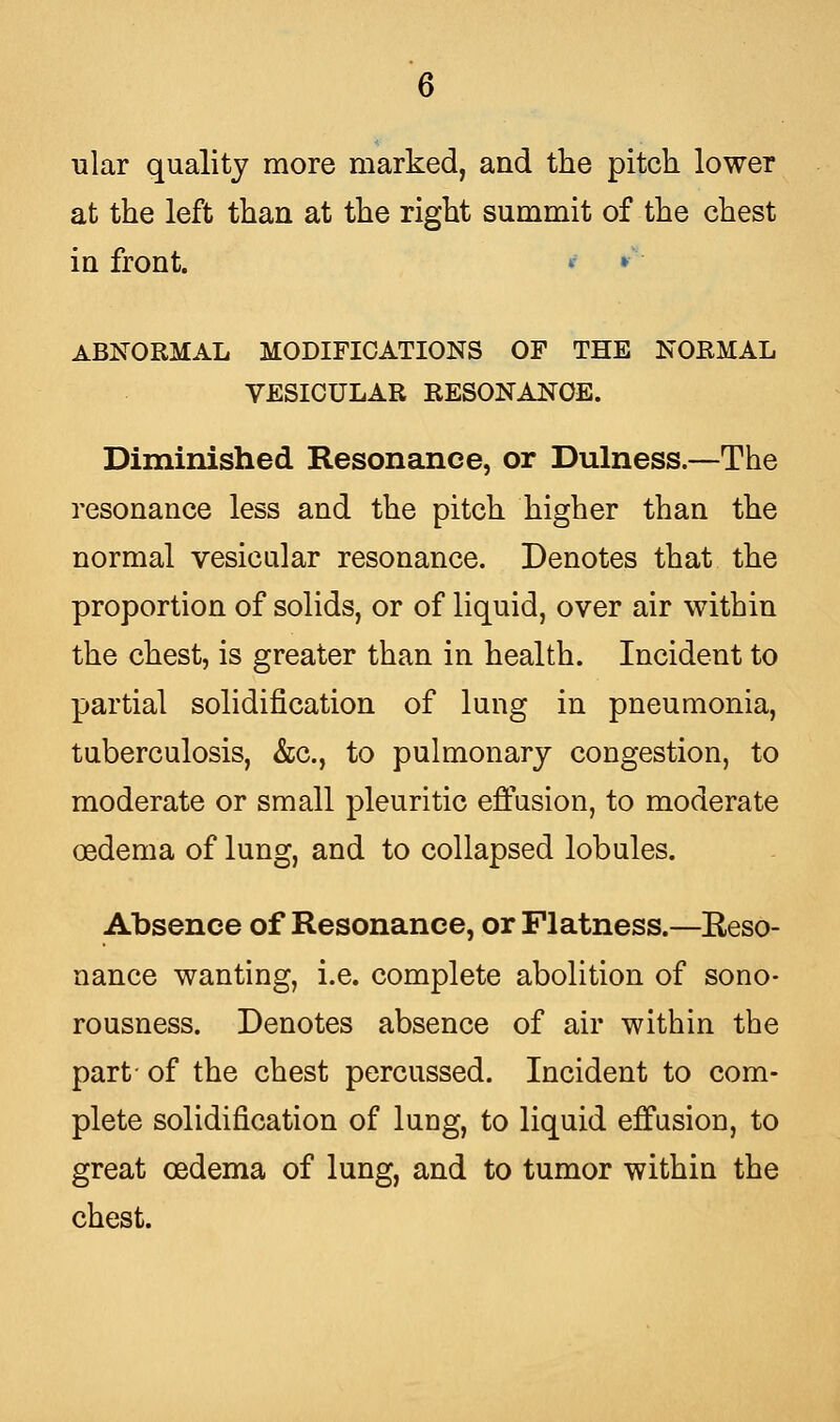 ular quality more marked, and the pitch lower at the left than at the right summit of the chest in front. * » ABNORMAL MODIFICATIONS OF THE NORMAL VESICULAR RESONANCE. Diminished Resonance, or Dulness.—The resonance less and the pitch higher than the normal vesicular resonance. Denotes that the proportion of solids, or of liquid, over air within the chest, is greater than in health. Incident to partial solidification of lung in pneumonia, tuberculosis, &c, to pulmonary congestion, to moderate or small pleuritic effusion, to moderate oedema of lung, and to collapsed lobules. Absence of Resonance, or Flatness.—Reso- nance wanting, i.e. complete abolition of sono- rousness. Denotes absence of air within the part- of the chest percussed. Incident to com- plete solidification of lung, to liquid effusion, to great cedema of lung, and to tumor within the chest.