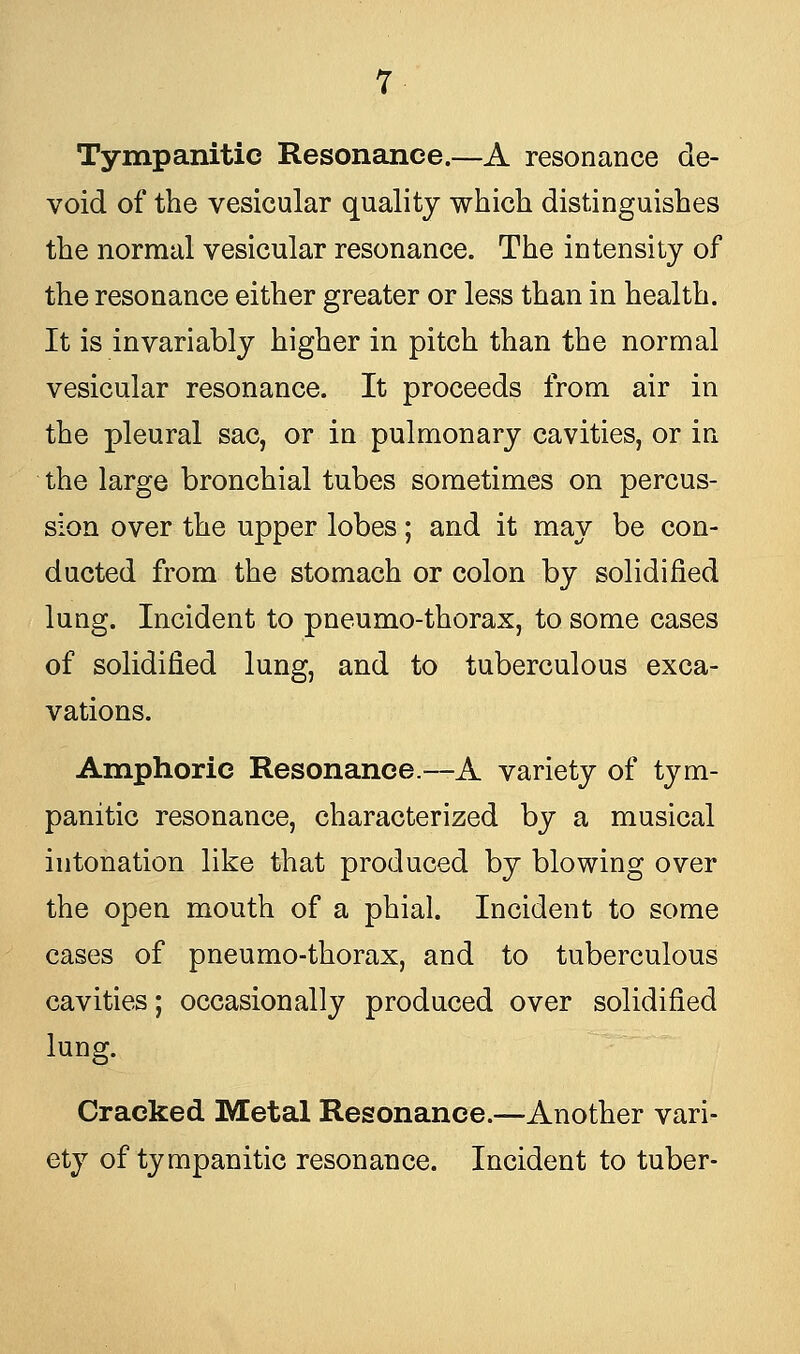 Tympanitic Resonance.—A resonance de- void of the vesicular quality which distinguishes the normal vesicular resonance. The intensity of the resonance either greater or less than in health. It is invariably higher in pitch than the normal vesicular resonance. It proceeds from air in the pleural sac, or in pulmonary cavities, or in the large bronchial tubes sometimes on percus- sion over the upper lobes; and it may be con- ducted from the stomach or colon by solidified lung. Incident to pneumo-thorax, to some cases of solidified lung, and to tuberculous exca- vations. Amphoric Resonance.—A variety of tym- panitic resonance, characterized by a musical intonation like that produced by blowing over the open mouth of a phial. Incident to some cases of pneumo-thorax, and to tuberculous cavities; occasionally produced over solidified lung. Cracked Metal Resonance.—Another vari- ety of tympanitic resonance. Incident to tuber-