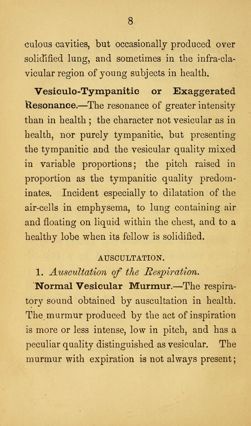 culous cavities, but occasionally produced over solidified lung, and sometimes in the infra-cla- vicular region of young subjects in health. Vesiculo-Tympanitic or Exaggerated Resonance.—The resonance of greater intensity than in health ; the character not vesicular as in health, nor purely tympanitic, but presenting the tympanitic and the vesicular quality mixed in variable proportions; the pitch raised in proportion as the tympanitic quality predom- inates. Incident especially to dilatation of the air-cells in emphysema, to lung containing air and floating on liquid within the chest, and to a healthy lobe when its fellow is solidified. AUSCULTATION. 1. Auscultation of the Respiration. Normal Vesicular Murmur.—The respira- tory sound obtained by auscultation in health. The murmur produced by the act of inspiration is more or less intense, low in pitch, and has a peculiar quality distinguished as vesicular. The murmur with expiration is not always present;