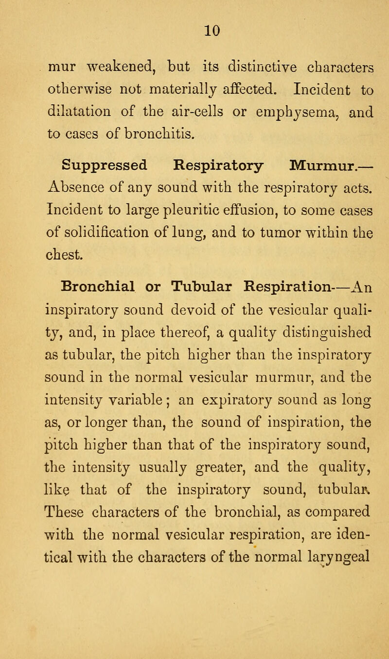 mur weakened, but its distinctive characters otherwise not materially affected. Incident to dilatation of the air-cells or emphysema, and to cases of broncliitis. Suppressed Respiratory Murmur.— Absence of any sound with the respiratory acts. Incident to large pleuritic effusion, to some cases of solidification of lung, and to tumor within the chest. Bronchial or Tubular Respiration—An inspiratory sound devoid of the vesicular quali- ty, and, in place thereof, a quality distinguished as tubular, the pitch higher than the inspiratory sound in the normal vesicular murmur, and the intensity variable; an expiratory sound as long as, or longer than, the sound of inspiration, the pitch higher than that of the inspiratory sound, the intensity usually greater, and the quality, like that of the inspiratory sound, tubular* These characters of the bronchial, as compared with the normal vesicular respiration, are iden- tical with the characters of the normal laryngeal