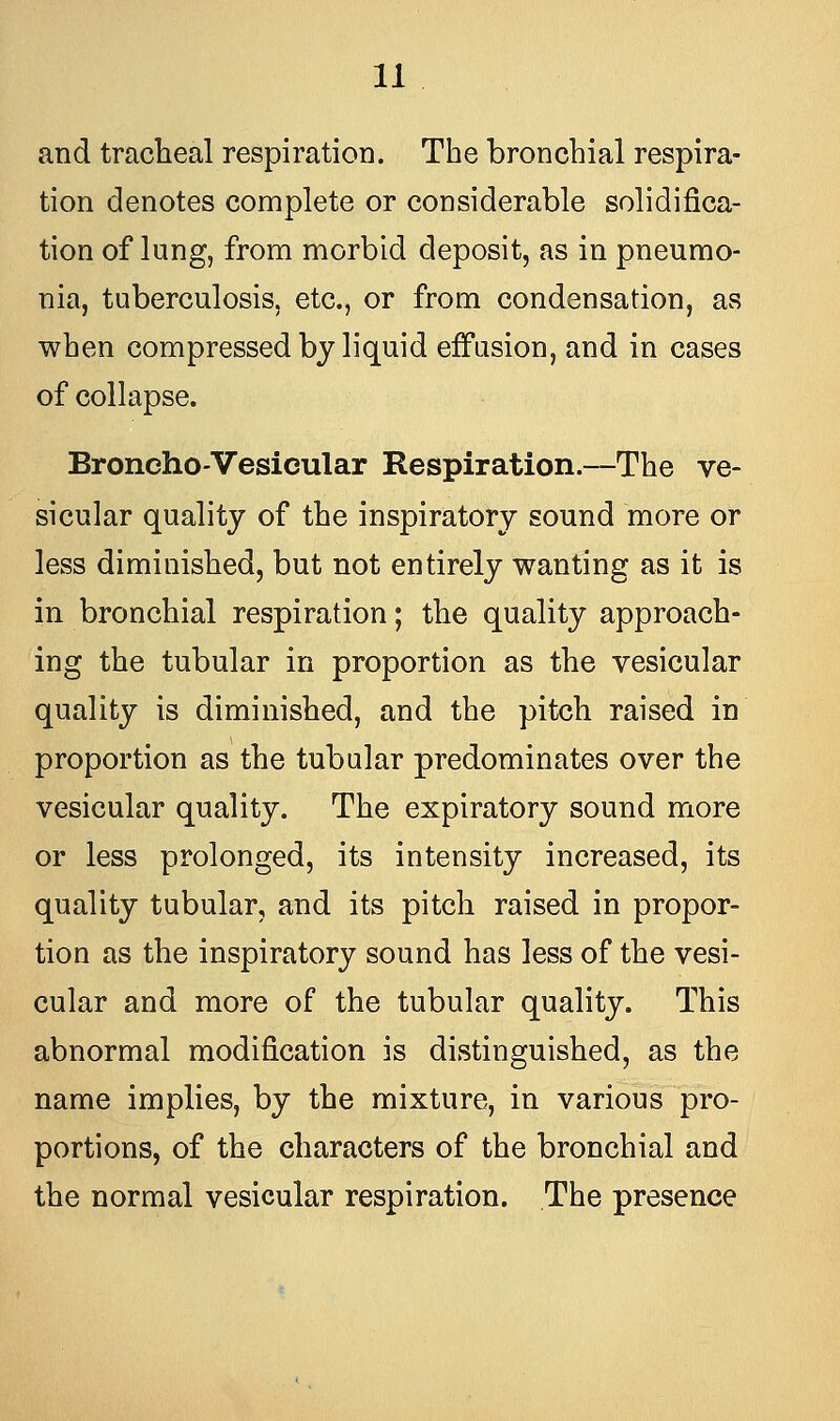 and tracheal respiration. The bronchial respira- tion denotes complete or considerable solidifica- tion of lung, from morbid deposit, as in pneumo- nia, tuberculosis, etc., or from condensation, as when compressed by liquid effusion, and in cases of collapse. Broncho-Vesicular Respiration.—The ve- sicular quality of the inspiratory sound more or less diminished, but not entirely wanting as it is in bronchial respiration; the quality approach- ing the tubular in proportion as the vesicular quality is diminished, and the pitch raised in proportion as the tubular predominates over the vesicular quality. The expiratory sound more or less prolonged, its intensity increased, its quality tubular, and its pitch raised in propor- tion as the inspiratory sound has less of the vesi- cular and more of the tubular quality. This abnormal modification is distinguished, as the name implies, by the mixture, in various pro- portions, of the characters of the bronchial and the normal vesicular respiration. The presence