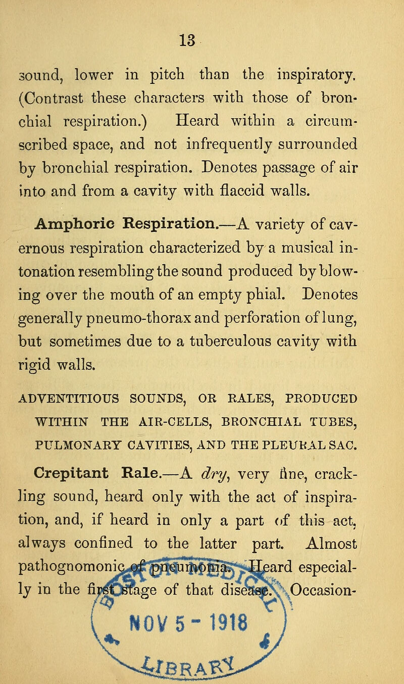 sound, lower in pitch than the inspiratory. (Contrast these characters with those of bron- chial respiration.) Heard within a circum- scribed space, and not infrequently surrounded by bronchial respiration. Denotes passage of air into and from a cavity with flaccid walls. Amphoric Respiration.—A variety of cav- ernous respiration characterized by a musical in- tonation resembling the sound produced by blow- ing over the mouth of an empty phial. Denotes generally pneumo-thorax and perforation of lung, but sometimes due to a tuberculous cavity with rigid walls. ADVENTITIOUS SOUNDS, OR RALES, PRODUCED WITHIN THE AIR-CELLS, BRONCHIAL TUBES, PULMONARY CAVITIES, AND THE PLEURAL SAC. Crepitant Rale.—A dry, very fine, crack- ling sound, heard only with the act of inspira- tion, and, if heard in only a part of this act, always confined to the latter part. Almost pathognomonia^^^Umonia; Heard especial- ly in the finjaSage of that diseitef>\\Occasion-