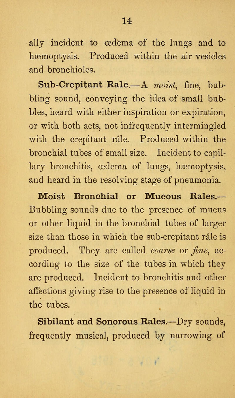 ally incident to oedema of the lungs and to haemoptysis. Produced within the air vesicles and bronchioles. Sub-Crepitant Rale.—A moist, fine, bub- bling sound, conveying the idea of small bub- bles, heard with either inspiration or expiration, or with both acts, not infrequently intermingled with the crepitant rale. Produced within the bronchial tubes of small size. Incident to capil- lary bronchitis, oedema of lungs, haemoptysis, and heard in the resolving stage of pneumonia. Moist Bronchial or Mucous Rales.— Bubbling sounds due to the presence of mucus or other liquid in the bronchial tubes of larger size than those in which the sub-crepitant rale is produced. They are called coarse or fine, ac- cording to the size of the tubes in which they are produced. Incident to bronchitis and other affections giving rise to the presence of liquid in the tubes. Sibilant and Sonorous Rales.—Dry sounds, frequently musical, produced by narrowing of