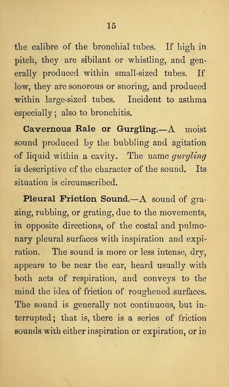 the calibre of the bronchial tubes. If high in pitch, the}' are sibilant or whistling, and gen- erally produced within small-sized tubes. If low, they are sonorous or snoring, and produced within large-sized tubes. Incident to asthma especially; also to bronchitis. Cavernous Rale or Gurgling.—A moist sound produced hy the bubbling and agitation of liquid within a cavity. The name gurgling is descriptive of the character of the sound. Its situation is circumscribed. Pleural Friction Sound.—A sound of gra- zing, rubbing, or grating, due to the movements, in opposite directions, of the costal and pulmo- nary pleural surfaces with inspiration and expi- ration. The sound is more or less intense, dry, appears to be near the ear, heard usually with both acts of respiration, and convej^s to the mind the idea of friction of roughened surfaces. The sound is generally not continuous, but in- terrupted ; that is, there is a series of friction sounds with either inspiration or expiration, or in