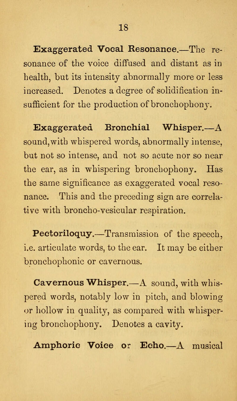 Exaggerated Vocal Resonance.—The re- sonance of the voice diffused and distant as in health, but its intensity abnormally more or less increased. Denotes a degree of solidification in- sufficient for the production of bronchophony. Exaggerated Bronchial Whisper.—A sound,with whispered words, abnormally intense, but not so intense, and not so acute nor so near the ear, as in whispering bronchophony. Has the same significance as exaggerated vocal reso- nance. This and the preceding sign are correla- tive with broncho-vesicular respiration. Pectoriloquy.—Transmission of the speech, i.e. articulate words, to the ear. It may be either bronchophonic or cavernous. Cavernous Whisper.—A sound, with whis- pered words, notably low in pitch, and blowing or hollow in quality, as compared with whisper- ing bronchophony. Denotes a cavity. Amphoric Voice or Echo.—A musical