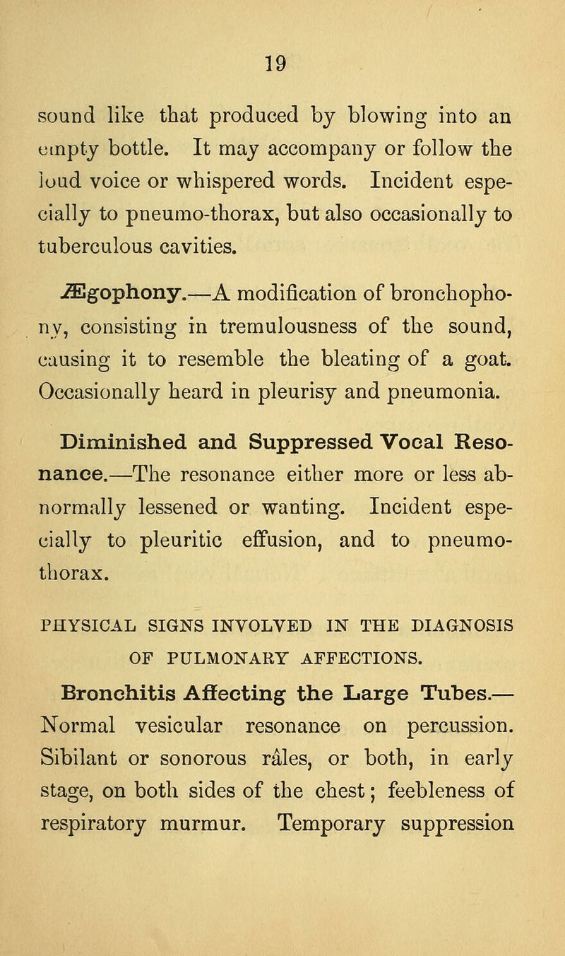 sound like that produced by blowing into an empty bottle. It may accompany or follow the loud voice or whispered words. Incident espe- cially to pneumo-thorax, but also occasionally to tuberculous cavities. iEgophony.—A modification of bronchopho- ny, consisting in tremulousness of the sound, causing it to resemble the bleating of a goat. Occasionally heard in pleurisy and pneumonia. Diminished and Suppressed Vocal Reso- nance.—The resonance either more or less ab- normally lessened or wanting. Incident espe- cially to pleuritic effusion, and to pneumo- thorax. PHYSICAL SIGNS INVOLVED IN THE DIAGNOSIS OF PULMONARY AFFECTIONS. Bronchitis Affecting the Large Tubes.— Normal vesicular resonance on percussion. Sibilant or sonorous rales, or both, in early stage, on both sides of the chest; feebleness of respiratory murmur. Temporary suppression