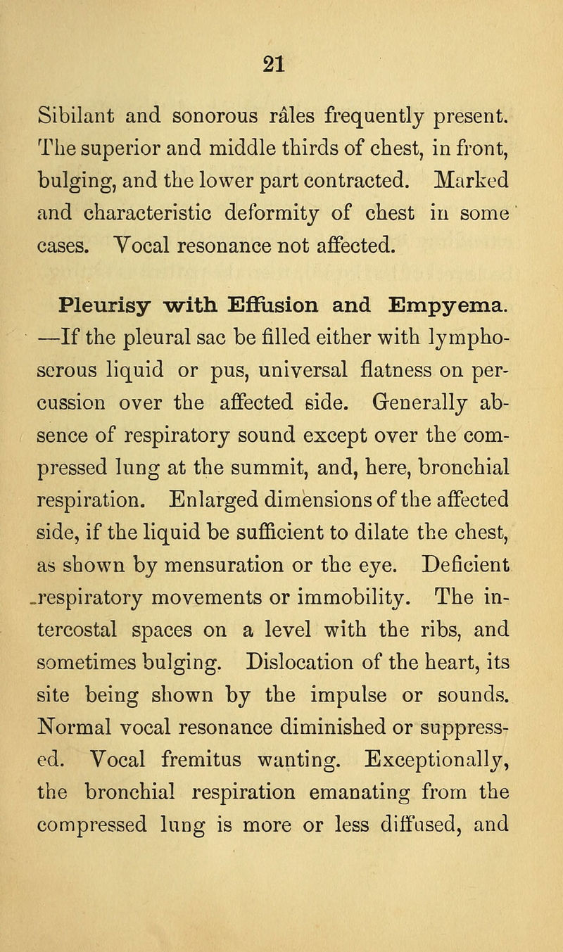 Sibilant and sonorous rales frequently present. The superior and middle thirds of chest, in front, bulging, and the lower part contracted. Marked and characteristic deformity of chest in some cases. Yocal resonance not affected. Pleurisy with Effusion and Empyema. —If the pleural sac be filled either with lympho- serous liquid or pus, universal flatness on per- cussion over the affected side. Generally ab- sence of respiratory sound except over the com- pressed lung at the summit, and, here, bronchial respiration. Enlarged dimensions of the affected side, if the liquid be sufficient to dilate the chest, as shown by mensuration or the eye. Deficient .respiratory movements or immobility. The in- tercostal spaces on a level with the ribs, and sometimes bulging. Dislocation of the heart, its site being shown by the impulse or sounds. Normal vocal resonance diminished or suppress- ed. Vocal fremitus wanting. Exceptionally, the bronchial respiration emanating from the compressed lung is more or less diffused, and