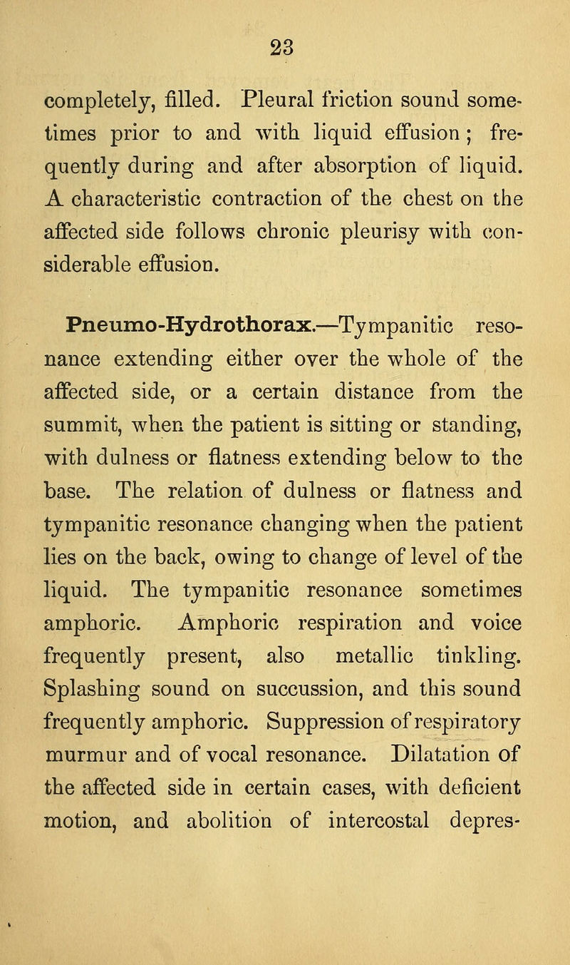 completely, filled. Pleural friction sound some- times prior to and with liquid effusion ; fre- quently during and after absorption of liquid. A characteristic contraction of the chest on the affected side follows chronic pleurisy with con- siderable effusion. Pneumo-Hydrothorax.—Ty mpanitic reso- nance extending either over the whole of the affected side, or a certain distance from the summit, when the patient is sitting or standing, with dulness or flatness extending below to the base. The relation of dulness or flatness and tympanitic resonance changing when the patient lies on the back, owing to change of level of the liquid. The tympanitic resonance sometimes amphoric. Amphoric respiration and voice frequently present, also metallic tinkling. Splashing sound on succussion, and this sound frequently amphoric. Suppression of respiratory murmur and of vocal resonance. Dilatation of the affected side in certain cases, with deficient motion, and abolition of intercostal depres-