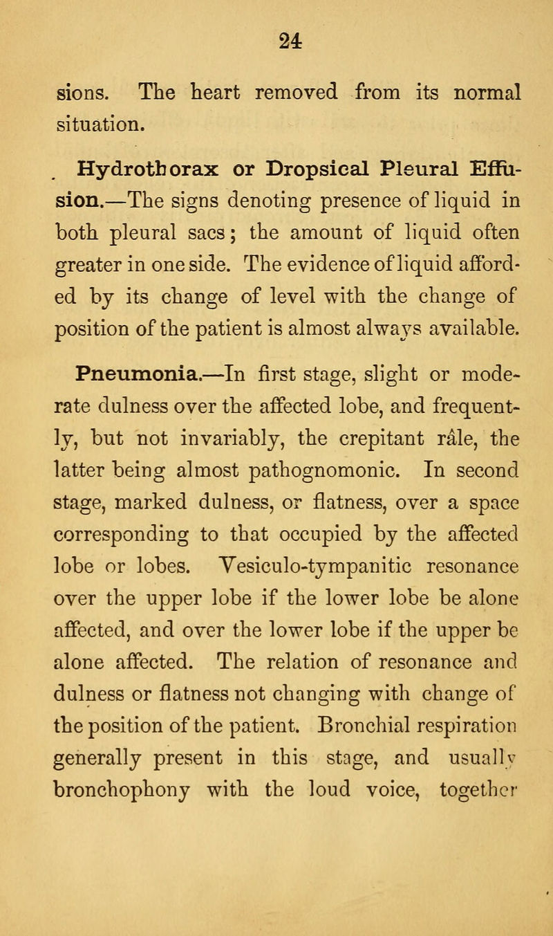 24: sions. The heart removed from its normal situation. Hydrotborax or Dropsical Pleural Effu- sion.—The signs denoting presence of liquid in both pleural sacs; the amount of liquid often greater in one side. The evidence of liquid afford- ed by its change of level with the change of position of the patient is almost always available. Pneumonia.—In first stage, slight or mode- rate clulness over the affected lobe, and frequent- ly, but not invariably, the crepitant rale, the latter being almost pathognomonic. In second stage, marked dulness, or flatness, over a space corresponding to that occupied by the affected lobe or lobes. Vesiculotympanitic resonance over the upper lobe if the lower lobe be alone affected, and over the lower lobe if the upper be alone affected. The relation of resonance and dulness or flatness not changing with change of the position of the patient. Bronchial respiration generally present in this stage, and usually bronchophony with the loud voice, together