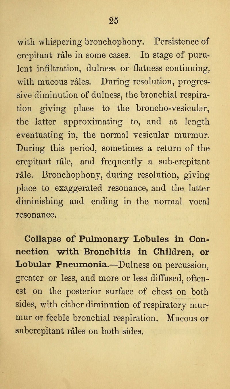 with whispering bronchophony. Persistence of crepitant rale in some cases. In stage of puru- lent infiltration, dulness or flatness continuing, with mucous rales. During resolution, progres- sive diminution of dulness, the bronchial respira- tion giving place to the broncho-vesicular, the latter approximating to, and at length eventuating in, the normal vesicular murmur. During this period, sometimes a return of the crepitant rale, and frequently a sub-crepitant rale. Bronchophony, during resolution, giving place to exaggerated resonance, and the latter diminishing and ending in the normal vocal resonance. Collapse of Pulmonary Lobules in Con- nection with Bronchitis in Children, or Lobular Pneumonia.—Dulness on percussion, greater or less, and more or less diffused, often- est on the posterior surface of chest on both sides, with either diminution of respiratory mur- mur or feeble bronchial respiration. Mucous or subcrepitant rales on both sides.