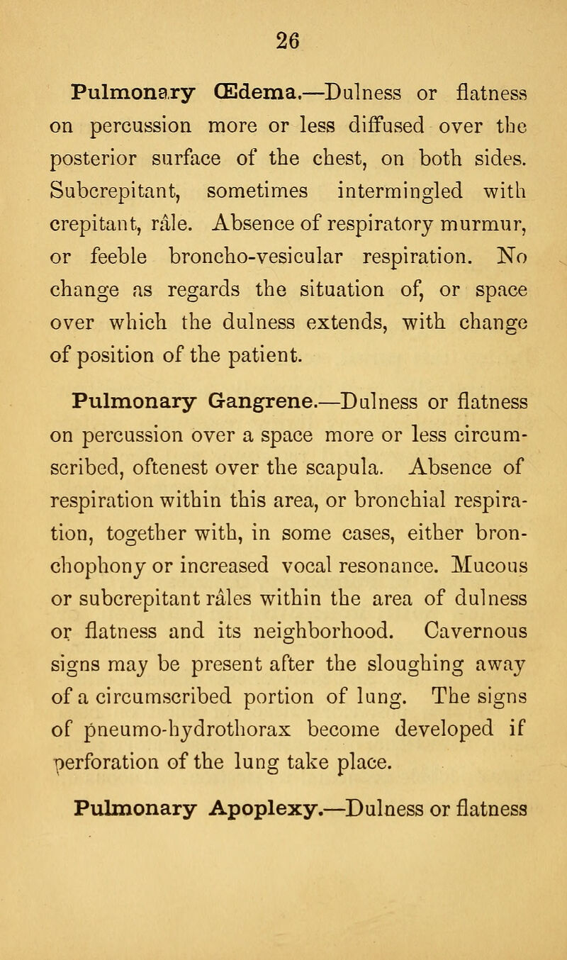 Pulmonary CEdema.—Dulness or flatness on percussion more or less diffused over tbe posterior surface of the chest, on both sides. Subcrepitant, sometimes intermingled with crepitant, rale. Absence of respiratory murmur, or feeble broncho-vesicular respiration. No change as regards the situation of, or space over which the dulness extends, with change of position of the patient. Pulmonary Gangrene.—Dulness or flatness on percussion over a space more or less circum- scribed, oftenest over the scapula. Absence of respiration within this area, or bronchial respira- tion, together with, in some cases, either bron- chophony or increased vocal resonance. Mucous or subcrepitant rales within the area of dulness or flatness and its neighborhood. Cavernous signs may be present after the sloughing away of a circumscribed portion of lung. The signs of pneumo-hydrothorax become developed if perforation of the lung take place. Pulmonary Apoplexy.—Dulness or flatness