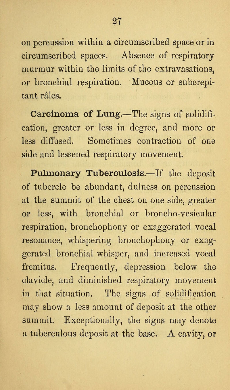 on percussion within a circumscribed space or in circumscribed spaces. Absence of respiratory murmur within the limits of the extravasations, or bronchial respiration. Mucous or subcrepi- tant rales. Carcinoma of Lung.—The signs of solidifi- cation, greater or less in degree, and more or less diffused. Sometimes contraction of one side and lessened respiratory movement. Pulmonary Tuberculosis.—If the deposit of tubercle be abundant, dulness on percussion at the summit of the chest on one side, greater or less, with bronchial or broncho-vesicular respiration, bronchophony or exaggerated vocal resonance, whispering bronchophony or exag- gerated bronchial whisper, and increased vocal fremitus. Frequently, depression below the clavicle, and diminished respiratory movement in that situation. The signs of solidification may show a less amount of deposit at the other summit. Exceptionally, the signs may denote a tuberculous deposit at the base. A cavity, or